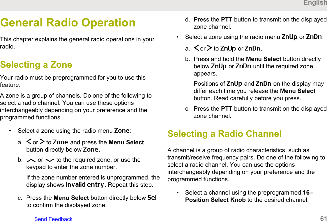General Radio OperationThis chapter explains the general radio operations in yourradio.Selecting a ZoneYour radio must be preprogrammed for you to use thisfeature.A zone is a group of channels. Do one of the following toselect a radio channel. You can use these optionsinterchangeably depending on your preference and theprogrammed functions.• Select a zone using the radio menu Zone:a.  or   to Zone and press the Menu Selectbutton directly below Zone.b.  or   to the required zone, or use thekeypad to enter the zone number.If the zone number entered is unprogrammed, thedisplay shows Invalid entry. Repeat this step.c. Press the Menu Select button directly below Selto confirm the displayed zone.d. Press the PTT button to transmit on the displayedzone channel.• Select a zone using the radio menu ZnUp or ZnDn:a.  or   to ZnUp or ZnDn.b. Press and hold the Menu Select button directlybelow ZnUp or ZnDn until the required zoneappears.Positions of ZnUp and ZnDn on the display maydiffer each time you release the Menu Selectbutton. Read carefully before you press.c. Press the PTT button to transmit on the displayedzone channel.Selecting a Radio ChannelA channel is a group of radio characteristics, such astransmit/receive frequency pairs. Do one of the following toselect a radio channel. You can use the optionsinterchangeably depending on your preference and theprogrammed functions.• Select a channel using the preprogrammed 16–Position Select Knob to the desired channel.EnglishSend Feedback   61