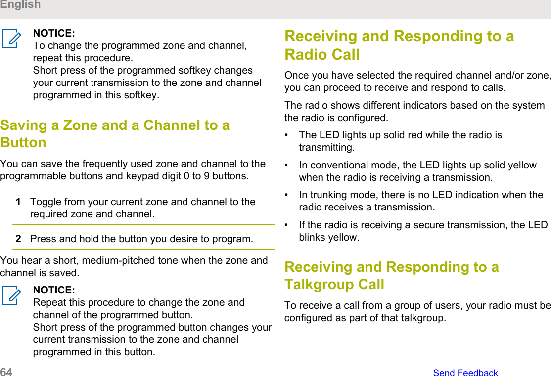 NOTICE:To change the programmed zone and channel,repeat this procedure.Short press of the programmed softkey changesyour current transmission to the zone and channelprogrammed in this softkey.Saving a Zone and a Channel to aButtonYou can save the frequently used zone and channel to theprogrammable buttons and keypad digit 0 to 9 buttons.1Toggle from your current zone and channel to therequired zone and channel.2Press and hold the button you desire to program.You hear a short, medium-pitched tone when the zone andchannel is saved.NOTICE:Repeat this procedure to change the zone andchannel of the programmed button.Short press of the programmed button changes yourcurrent transmission to the zone and channelprogrammed in this button.Receiving and Responding to aRadio CallOnce you have selected the required channel and/or zone,you can proceed to receive and respond to calls.The radio shows different indicators based on the systemthe radio is configured.• The LED lights up solid red while the radio istransmitting.• In conventional mode, the LED lights up solid yellowwhen the radio is receiving a transmission.• In trunking mode, there is no LED indication when theradio receives a transmission.• If the radio is receiving a secure transmission, the LEDblinks yellow.Receiving and Responding to aTalkgroup CallTo receive a call from a group of users, your radio must beconfigured as part of that talkgroup.English64   Send Feedback