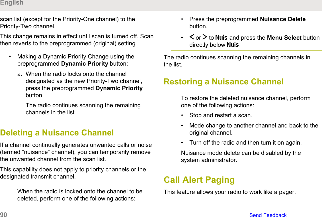 scan list (except for the Priority-One channel) to thePriority-Two channel.This change remains in effect until scan is turned off. Scanthen reverts to the preprogrammed (original) setting.• Making a Dynamic Priority Change using thepreprogrammed Dynamic Priority button:a. When the radio locks onto the channeldesignated as the new Priority-Two channel,press the preprogrammed Dynamic Prioritybutton.The radio continues scanning the remainingchannels in the list.Deleting a Nuisance ChannelIf a channel continually generates unwanted calls or noise(termed “nuisance” channel), you can temporarily removethe unwanted channel from the scan list.This capability does not apply to priority channels or thedesignated transmit channel.When the radio is locked onto the channel to bedeleted, perform one of the following actions:• Press the preprogrammed Nuisance Deletebutton.•  or   to Nuis and press the Menu Select buttondirectly below Nuis.The radio continues scanning the remaining channels inthe list.Restoring a Nuisance ChannelTo restore the deleted nuisance channel, performone of the following actions:• Stop and restart a scan.• Mode change to another channel and back to theoriginal channel.• Turn off the radio and then turn it on again.Nuisance mode delete can be disabled by thesystem administrator.Call Alert PagingThis feature allows your radio to work like a pager.English90   Send Feedback