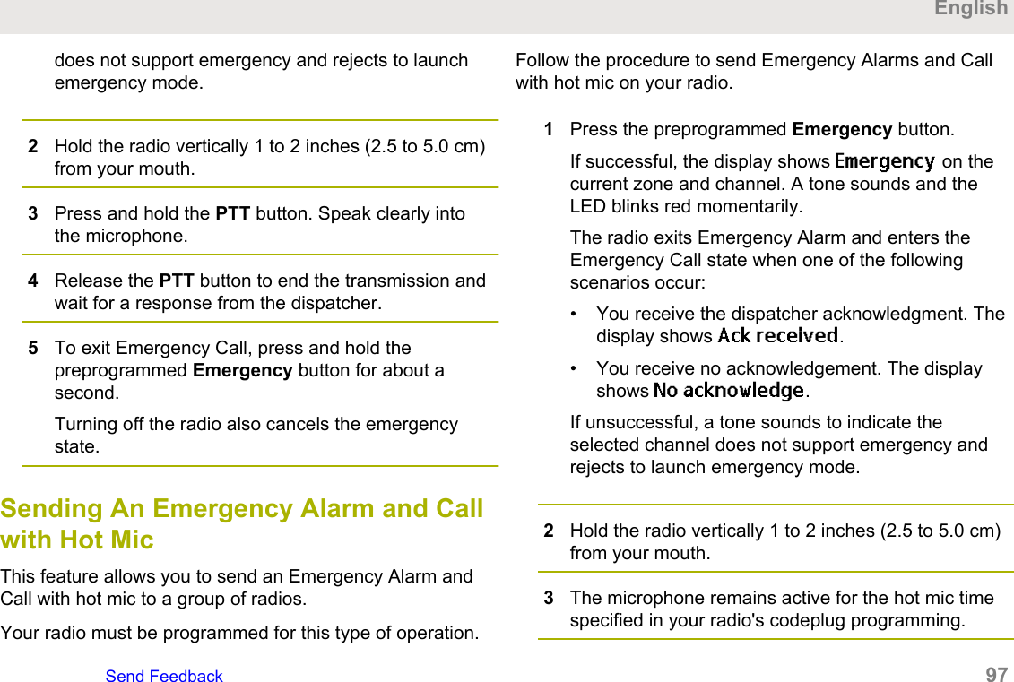 does not support emergency and rejects to launchemergency mode.2Hold the radio vertically 1 to 2 inches (2.5 to 5.0 cm)from your mouth.3Press and hold the PTT button. Speak clearly intothe microphone.4Release the PTT button to end the transmission andwait for a response from the dispatcher.5To exit Emergency Call, press and hold thepreprogrammed Emergency button for about asecond.Turning off the radio also cancels the emergencystate.Sending An Emergency Alarm and Callwith Hot MicThis feature allows you to send an Emergency Alarm andCall with hot mic to a group of radios.Your radio must be programmed for this type of operation.Follow the procedure to send Emergency Alarms and Callwith hot mic on your radio.1Press the preprogrammed Emergency button.If successful, the display shows Emergency on thecurrent zone and channel. A tone sounds and theLED blinks red momentarily.The radio exits Emergency Alarm and enters theEmergency Call state when one of the followingscenarios occur:• You receive the dispatcher acknowledgment. Thedisplay shows Ack received.• You receive no acknowledgement. The displayshows No acknowledge.If unsuccessful, a tone sounds to indicate theselected channel does not support emergency andrejects to launch emergency mode.2Hold the radio vertically 1 to 2 inches (2.5 to 5.0 cm)from your mouth.3The microphone remains active for the hot mic timespecified in your radio&apos;s codeplug programming.EnglishSend Feedback   97
