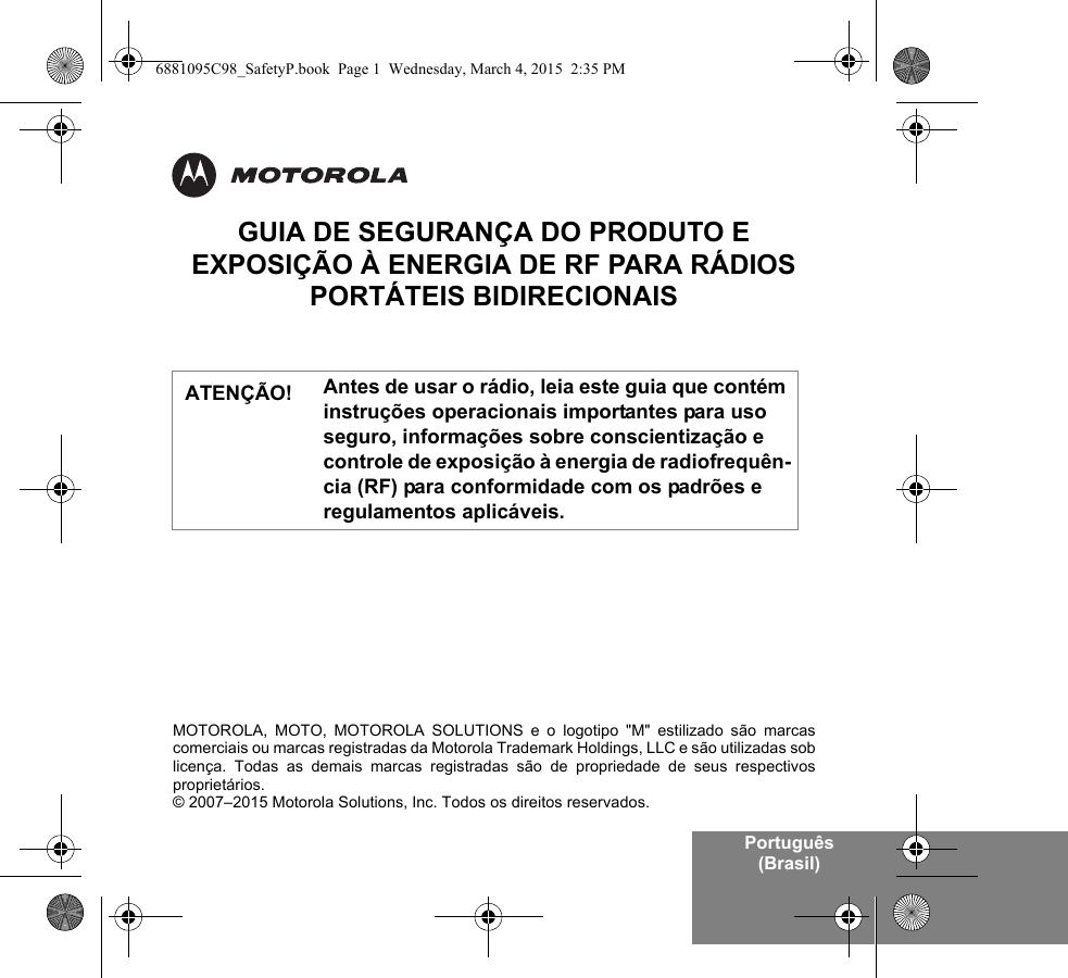 Português (Brasil)GUIA DE SEGURANÇA DO PRODUTO E EXPOSIÇÃO À ENERGIA DE RF PARA RÁDIOS PORTÁTEIS BIDIRECIONAISAntes de usar o rádio, leia este guia que contém instruções operacionais importantes para uso seguro, informações sobre conscientização e controle de exposição à energia de radiofrequên-cia (RF) para conformidade com os padrões e regulamentos aplicáveis.ATENÇÃO!MOTOROLA, MOTO, MOTOROLA SOLUTIONS e o logotipo &quot;M&quot; estilizado são marcascomerciais ou marcas registradas da Motorola Trademark Holdings, LLC e são utilizadas soblicença. Todas as demais marcas registradas são de propriedade de seus respectivosproprietários.© 2007–2015 Motorola Solutions, Inc. Todos os direitos reservados.6881095C98_SafetyP.book  Page 1  Wednesday, March 4, 2015  2:35 PM