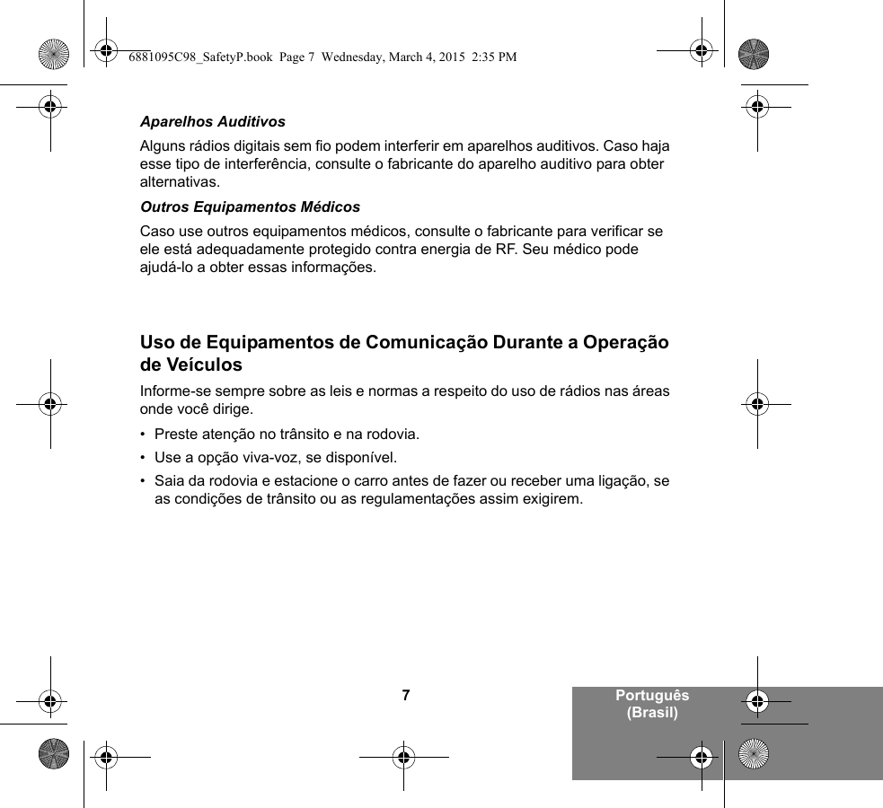 7Português (Brasil)Aparelhos AuditivosAlguns rádios digitais sem fio podem interferir em aparelhos auditivos. Caso haja esse tipo de interferência, consulte o fabricante do aparelho auditivo para obter alternativas.Outros Equipamentos MédicosCaso use outros equipamentos médicos, consulte o fabricante para verificar se ele está adequadamente protegido contra energia de RF. Seu médico pode ajudá-lo a obter essas informações.Uso de Equipamentos de Comunicação Durante a Operação de VeículosInforme-se sempre sobre as leis e normas a respeito do uso de rádios nas áreas onde você dirige.• Preste atenção no trânsito e na rodovia.• Use a opção viva-voz, se disponível.• Saia da rodovia e estacione o carro antes de fazer ou receber uma ligação, se as condições de trânsito ou as regulamentações assim exigirem.6881095C98_SafetyP.book  Page 7  Wednesday, March 4, 2015  2:35 PM