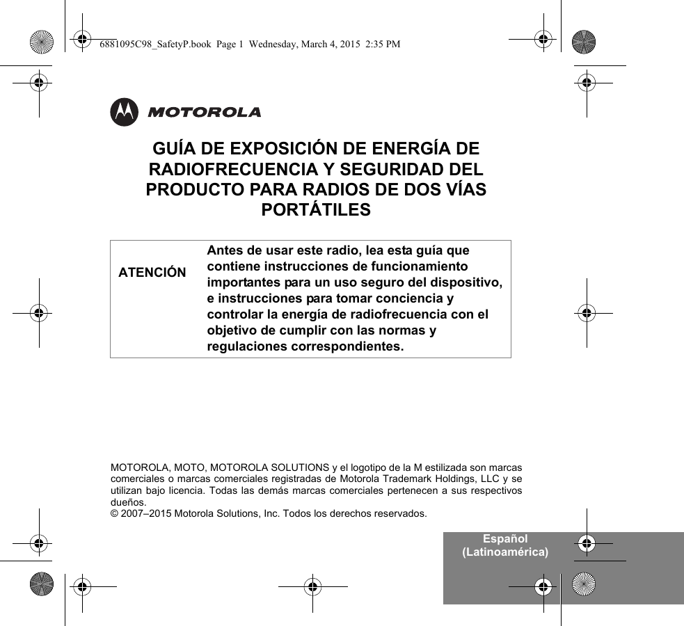 Español (Latinoamérica)MOTOROLA, MOTO, MOTOROLA SOLUTIONS y el logotipo de la M estilizada son marcascomerciales o marcas comerciales registradas de Motorola Trademark Holdings, LLC y seutilizan bajo licencia. Todas las demás marcas comerciales pertenecen a sus respectivosdueños.© 2007–2015 Motorola Solutions, Inc. Todos los derechos reservados.GUÍA DE EXPOSICIÓN DE ENERGÍA DE RADIOFRECUENCIA Y SEGURIDAD DEL PRODUCTO PARA RADIOS DE DOS VÍAS PORTÁTILESAntes de usar este radio, lea esta guía que contiene instrucciones de funcionamiento importantes para un uso seguro del dispositivo, e instrucciones para tomar conciencia y controlar la energía de radiofrecuencia con el objetivo de cumplir con las normas y regulaciones correspondientes.ATENCIÓN6881095C98_SafetyP.book  Page 1  Wednesday, March 4, 2015  2:35 PM