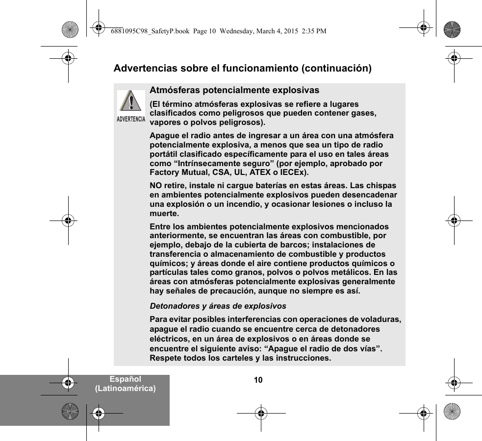 10Español (Latinoamérica)Advertencias sobre el funcionamiento (continuación)Atmósferas potencialmente explosivas (El término atmósferas explosivas se refiere a lugares clasificados como peligrosos que pueden contener gases, vapores o polvos peligrosos). Apague el radio antes de ingresar a un área con una atmósfera potencialmente explosiva, a menos que sea un tipo de radio portátil clasificado específicamente para el uso en tales áreas como “Intrínsecamente seguro” (por ejemplo, aprobado por Factory Mutual, CSA, UL, ATEX o IECEx).NO retire, instale ni cargue baterías en estas áreas. Las chispas en ambientes potencialmente explosivos pueden desencadenar una explosión o un incendio, y ocasionar lesiones o incluso la muerte.Entre los ambientes potencialmente explosivos mencionados anteriormente, se encuentran las áreas con combustible, por ejemplo, debajo de la cubierta de barcos; instalaciones de transferencia o almacenamiento de combustible y productos químicos; y áreas donde el aire contiene productos químicos o partículas tales como granos, polvos o polvos metálicos. En las áreas con atmósferas potencialmente explosivas generalmente hay señales de precaución, aunque no siempre es así.Detonadores y áreas de explosivosPara evitar posibles interferencias con operaciones de voladuras, apague el radio cuando se encuentre cerca de detonadores eléctricos, en un área de explosivos o en áreas donde se encuentre el siguiente aviso: “Apague el radio de dos vías”. Respete todos los carteles y las instrucciones. ADVERTENCIA6881095C98_SafetyP.book  Page 10  Wednesday, March 4, 2015  2:35 PM