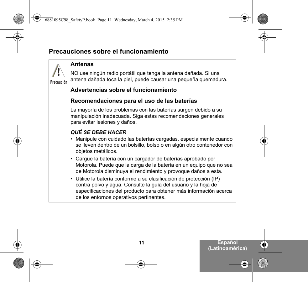 11 Español (Latinoamérica)Precauciones sobre el funcionamientoAntenasNO use ningún radio portátil que tenga la antena dañada. Si una antena dañada toca la piel, puede causar una pequeña quemadura.Advertencias sobre el funcionamientoRecomendaciones para el uso de las bateríasLa mayoría de los problemas con las baterías surgen debido a su manipulación inadecuada. Siga estas recomendaciones generales para evitar lesiones y daños.QUÉ SE DEBE HACER• Manipule con cuidado las baterías cargadas, especialmente cuando se lleven dentro de un bolsillo, bolso o en algún otro contenedor con objetos metálicos.• Cargue la batería con un cargador de baterías aprobado por Motorola. Puede que la carga de la batería en un equipo que no sea de Motorola disminuya el rendimiento y provoque daños a esta.• Utilice la batería conforme a su clasificación de protección (IP) contra polvo y agua. Consulte la guía del usuario y la hoja de especificaciones del producto para obtener más información acerca de los entornos operativos pertinentes.!Precaución6881095C98_SafetyP.book  Page 11  Wednesday, March 4, 2015  2:35 PM