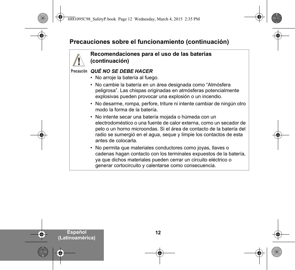 12Español (Latinoamérica)Precauciones sobre el funcionamiento (continuación)Recomendaciones para el uso de las baterías (continuación)QUÉ NO SE DEBE HACER• No arroje la batería al fuego.• No cambie la batería en un área designada como “Atmósfera peligrosa”. Las chispas originadas en atmósferas potencialmente explosivas pueden provocar una explosión o un incendio.• No desarme, rompa, perfore, triture ni intente cambiar de ningún otro modo la forma de la batería.• No intente secar una batería mojada o húmeda con un electrodoméstico o una fuente de calor externa, como un secador de pelo o un horno microondas. Si el área de contacto de la batería del radio se sumergió en el agua, seque y limpie los contactos de esta antes de colocarla.• No permita que materiales conductores como joyas, llaves o cadenas hagan contacto con los terminales expuestos de la batería, ya que dichos materiales pueden cerrar un circuito eléctrico o generar cortocircuito y calentarse como consecuencia.!Precaución6881095C98_SafetyP.book  Page 12  Wednesday, March 4, 2015  2:35 PM