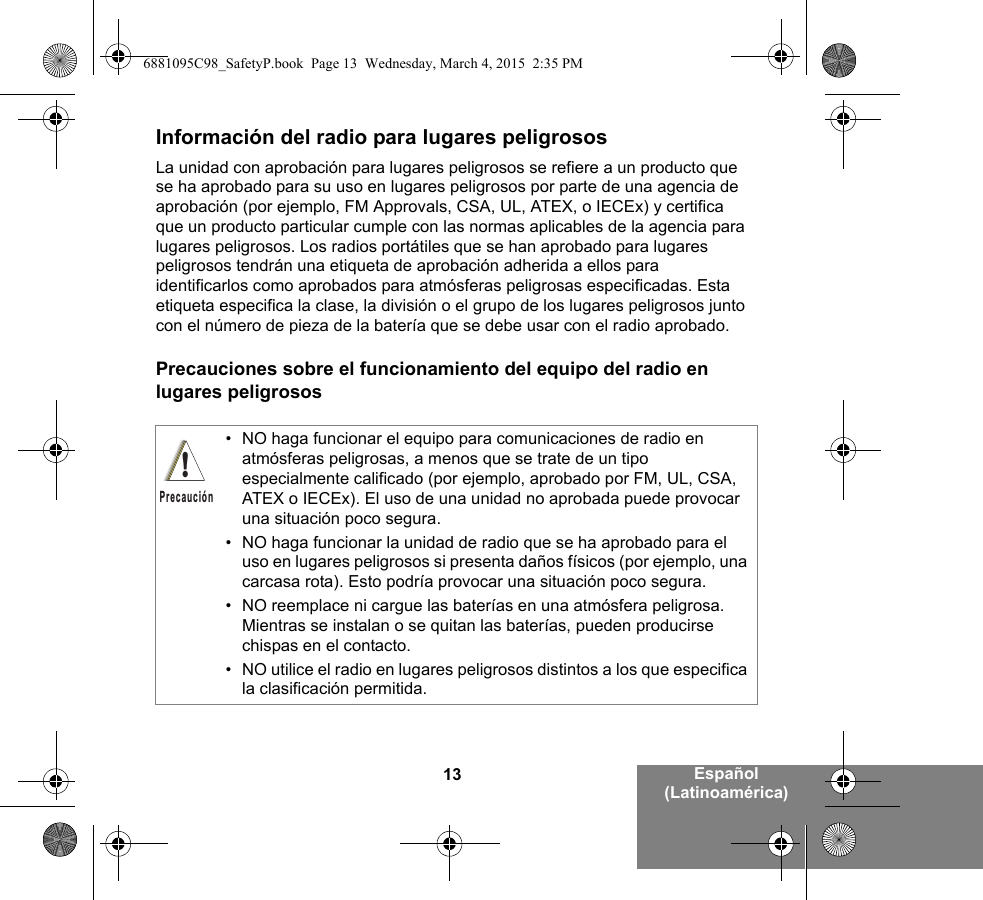 13 Español (Latinoamérica)Información del radio para lugares peligrososLa unidad con aprobación para lugares peligrosos se refiere a un producto que se ha aprobado para su uso en lugares peligrosos por parte de una agencia de aprobación (por ejemplo, FM Approvals, CSA, UL, ATEX, o IECEx) y certifica que un producto particular cumple con las normas aplicables de la agencia para lugares peligrosos. Los radios portátiles que se han aprobado para lugares peligrosos tendrán una etiqueta de aprobación adherida a ellos para identificarlos como aprobados para atmósferas peligrosas especificadas. Esta etiqueta especifica la clase, la división o el grupo de los lugares peligrosos junto con el número de pieza de la batería que se debe usar con el radio aprobado.Precauciones sobre el funcionamiento del equipo del radio en lugares peligrosos• NO haga funcionar el equipo para comunicaciones de radio en atmósferas peligrosas, a menos que se trate de un tipo especialmente calificado (por ejemplo, aprobado por FM, UL, CSA, ATEX o IECEx). El uso de una unidad no aprobada puede provocar una situación poco segura.• NO haga funcionar la unidad de radio que se ha aprobado para el uso en lugares peligrosos si presenta daños físicos (por ejemplo, una carcasa rota). Esto podría provocar una situación poco segura.• NO reemplace ni cargue las baterías en una atmósfera peligrosa. Mientras se instalan o se quitan las baterías, pueden producirse chispas en el contacto.• NO utilice el radio en lugares peligrosos distintos a los que especifica la clasificación permitida.!Precaución6881095C98_SafetyP.book  Page 13  Wednesday, March 4, 2015  2:35 PM