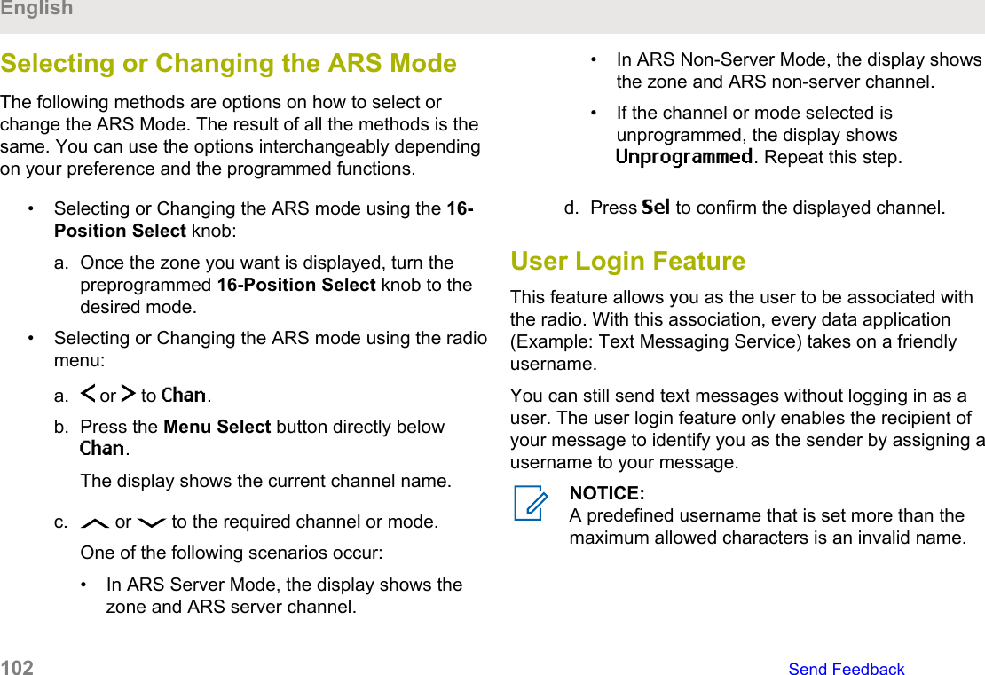 Selecting or Changing the ARS ModeThe following methods are options on how to select orchange the ARS Mode. The result of all the methods is thesame. You can use the options interchangeably dependingon your preference and the programmed functions.• Selecting or Changing the ARS mode using the 16-Position Select knob:a. Once the zone you want is displayed, turn thepreprogrammed 16-Position Select knob to thedesired mode.• Selecting or Changing the ARS mode using the radiomenu:a.  or   to Chan.b. Press the Menu Select button directly belowChan.The display shows the current channel name.c.  or   to the required channel or mode.One of the following scenarios occur:• In ARS Server Mode, the display shows thezone and ARS server channel.• In ARS Non-Server Mode, the display showsthe zone and ARS non-server channel.• If the channel or mode selected isunprogrammed, the display showsUnprogrammed. Repeat this step.d. Press Sel to confirm the displayed channel.User Login FeatureThis feature allows you as the user to be associated withthe radio. With this association, every data application(Example: Text Messaging Service) takes on a friendlyusername.You can still send text messages without logging in as auser. The user login feature only enables the recipient ofyour message to identify you as the sender by assigning ausername to your message.NOTICE:A predefined username that is set more than themaximum allowed characters is an invalid name.English102   Send Feedback
