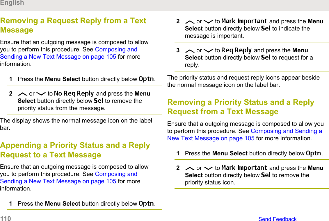 Removing a Request Reply from a TextMessageEnsure that an outgoing message is composed to allowyou to perform this procedure. See Composing andSending a New Text Message on page 105 for moreinformation.1Press the Menu Select button directly below Optn.2 or   to No Req Reply and press the MenuSelect button directly below Sel to remove thepriority status from the message.The display shows the normal message icon on the labelbar.Appending a Priority Status and a ReplyRequest to a Text MessageEnsure that an outgoing message is composed to allowyou to perform this procedure. See Composing andSending a New Text Message on page 105 for moreinformation.1Press the Menu Select button directly below Optn.2 or   to Mark Important and press the MenuSelect button directly below Sel to indicate themessage is important.3 or   to Req Reply and press the MenuSelect button directly below Sel to request for areply.The priority status and request reply icons appear besidethe normal message icon on the label bar.Removing a Priority Status and a ReplyRequest from a Text MessageEnsure that a outgoing message is composed to allow youto perform this procedure. See Composing and Sending aNew Text Message on page 105 for more information.1Press the Menu Select button directly below Optn.2 or   to Mark Important and press the MenuSelect button directly below Sel to remove thepriority status icon.English110   Send Feedback