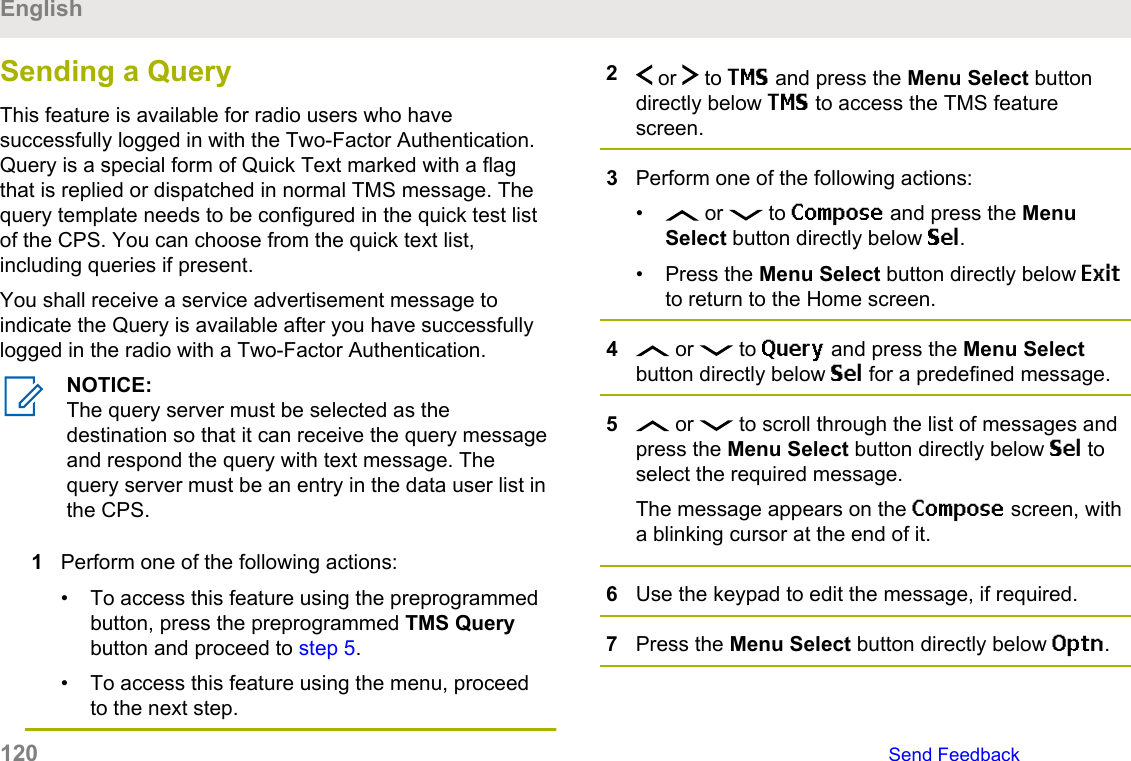 Sending a QueryThis feature is available for radio users who havesuccessfully logged in with the Two-Factor Authentication.Query is a special form of Quick Text marked with a flagthat is replied or dispatched in normal TMS message. Thequery template needs to be configured in the quick test listof the CPS. You can choose from the quick text list,including queries if present.You shall receive a service advertisement message toindicate the Query is available after you have successfullylogged in the radio with a Two-Factor Authentication.NOTICE:The query server must be selected as thedestination so that it can receive the query messageand respond the query with text message. Thequery server must be an entry in the data user list inthe CPS.1Perform one of the following actions:• To access this feature using the preprogrammedbutton, press the preprogrammed TMS Querybutton and proceed to step 5.• To access this feature using the menu, proceedto the next step.2 or   to TMS and press the Menu Select buttondirectly below TMS to access the TMS featurescreen.3Perform one of the following actions:•  or   to Compose and press the MenuSelect button directly below Sel.• Press the Menu Select button directly below Exitto return to the Home screen.4 or   to Query and press the Menu Selectbutton directly below Sel for a predefined message.5 or   to scroll through the list of messages andpress the Menu Select button directly below Sel toselect the required message.The message appears on the Compose screen, witha blinking cursor at the end of it.6Use the keypad to edit the message, if required.7Press the Menu Select button directly below Optn.English120   Send Feedback