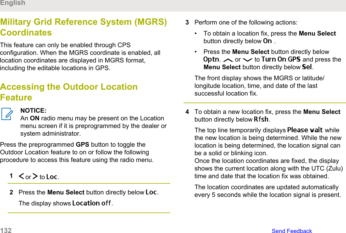 Military Grid Reference System (MGRS)CoordinatesThis feature can only be enabled through CPSconfiguration. When the MGRS coordinate is enabled, alllocation coordinates are displayed in MGRS format,including the editable locations in GPS.Accessing the Outdoor LocationFeatureNOTICE:An ON radio menu may be present on the Locationmenu screen if it is preprogrammed by the dealer orsystem administrator.Press the preprogrammed GPS button to toggle theOutdoor Location feature to on or follow the followingprocedure to access this feature using the radio menu.1 or   to Loc.2Press the Menu Select button directly below Loc.The display shows Location off.3Perform one of the following actions:• To obtain a location fix, press the Menu Selectbutton directly below On .• Press the Menu Select button directly belowOptn.   or   to Turn On GPS and press theMenu Select button directly below Sel.The front display shows the MGRS or latitude/longitude location, time, and date of the lastsuccessful location fix.4To obtain a new location fix, press the Menu Selectbutton directly below Rfsh.The top line temporarily displays Please wait whilethe new location is being determined. While the newlocation is being determined, the location signal canbe a solid or blinking icon.Once the location coordinates are fixed, the displayshows the current location along with the UTC (Zulu)time and date that the location fix was obtained.The location coordinates are updated automaticallyevery 5 seconds while the location signal is present.English132   Send Feedback