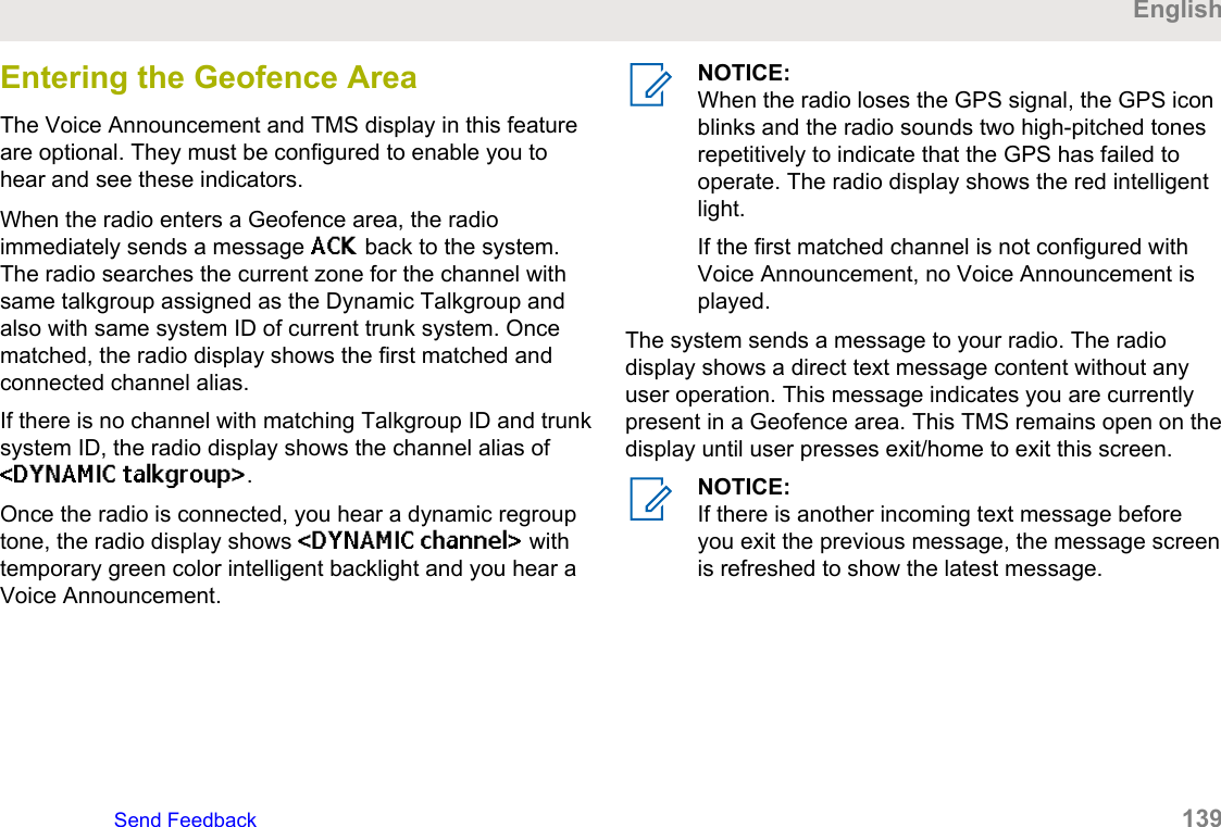 Entering the Geofence AreaThe Voice Announcement and TMS display in this featureare optional. They must be configured to enable you tohear and see these indicators.When the radio enters a Geofence area, the radioimmediately sends a message ACK back to the system.The radio searches the current zone for the channel withsame talkgroup assigned as the Dynamic Talkgroup andalso with same system ID of current trunk system. Oncematched, the radio display shows the first matched andconnected channel alias.If there is no channel with matching Talkgroup ID and trunksystem ID, the radio display shows the channel alias of&lt;DYNAMIC talkgroup&gt;.Once the radio is connected, you hear a dynamic regrouptone, the radio display shows &lt;DYNAMIC channel&gt; withtemporary green color intelligent backlight and you hear aVoice Announcement.NOTICE:When the radio loses the GPS signal, the GPS iconblinks and the radio sounds two high-pitched tonesrepetitively to indicate that the GPS has failed tooperate. The radio display shows the red intelligentlight.If the first matched channel is not configured withVoice Announcement, no Voice Announcement isplayed.The system sends a message to your radio. The radiodisplay shows a direct text message content without anyuser operation. This message indicates you are currentlypresent in a Geofence area. This TMS remains open on thedisplay until user presses exit/home to exit this screen.NOTICE:If there is another incoming text message beforeyou exit the previous message, the message screenis refreshed to show the latest message.EnglishSend Feedback   139