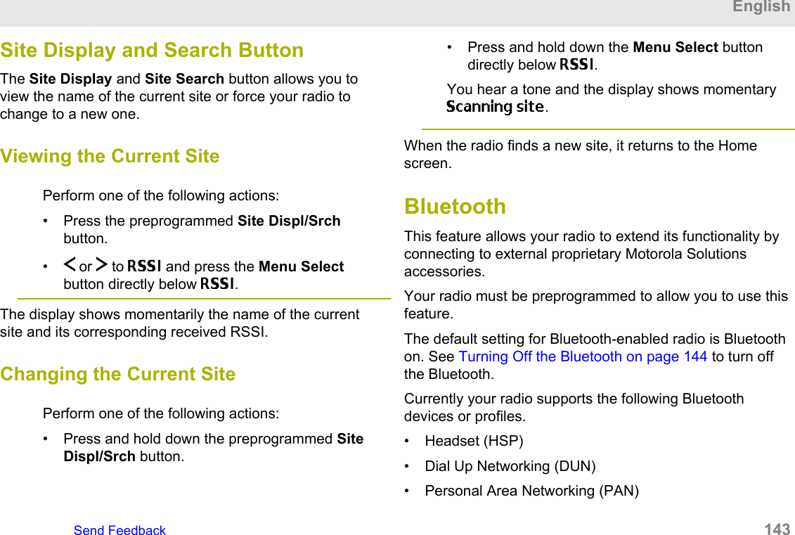 Site Display and Search ButtonThe Site Display and Site Search button allows you toview the name of the current site or force your radio tochange to a new one.Viewing the Current SitePerform one of the following actions:• Press the preprogrammed Site Displ/Srchbutton.•  or   to RSSI and press the Menu Selectbutton directly below RSSI.The display shows momentarily the name of the currentsite and its corresponding received RSSI.Changing the Current SitePerform one of the following actions:• Press and hold down the preprogrammed SiteDispl/Srch button.• Press and hold down the Menu Select buttondirectly below RSSI.You hear a tone and the display shows momentaryScanning site.When the radio finds a new site, it returns to the Homescreen.BluetoothThis feature allows your radio to extend its functionality byconnecting to external proprietary Motorola Solutionsaccessories.Your radio must be preprogrammed to allow you to use thisfeature.The default setting for Bluetooth-enabled radio is Bluetoothon. See Turning Off the Bluetooth on page 144 to turn offthe Bluetooth.Currently your radio supports the following Bluetoothdevices or profiles.• Headset (HSP)• Dial Up Networking (DUN)• Personal Area Networking (PAN)EnglishSend Feedback   143