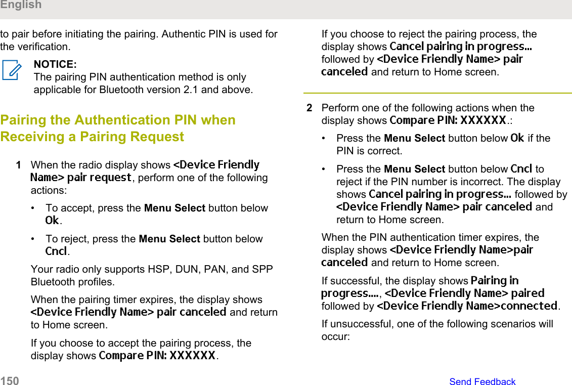 to pair before initiating the pairing. Authentic PIN is used forthe verification.NOTICE:The pairing PIN authentication method is onlyapplicable for Bluetooth version 2.1 and above.Pairing the Authentication PIN whenReceiving a Pairing Request1When the radio display shows &lt;Device FriendlyName&gt; pair request, perform one of the followingactions:• To accept, press the Menu Select button belowOk.• To reject, press the Menu Select button belowCncl.Your radio only supports HSP, DUN, PAN, and SPPBluetooth profiles.When the pairing timer expires, the display shows&lt;Device Friendly Name&gt; pair canceled and returnto Home screen.If you choose to accept the pairing process, thedisplay shows Compare PIN: XXXXXX.If you choose to reject the pairing process, thedisplay shows Cancel pairing in progress...followed by &lt;Device Friendly Name&gt; paircanceled and return to Home screen.2Perform one of the following actions when thedisplay shows Compare PIN: XXXXXX.:• Press the Menu Select button below Ok if thePIN is correct.• Press the Menu Select button below Cncl toreject if the PIN number is incorrect. The displayshows Cancel pairing in progress... followed by&lt;Device Friendly Name&gt; pair canceled andreturn to Home screen.When the PIN authentication timer expires, thedisplay shows &lt;Device Friendly Name&gt;paircanceled and return to Home screen.If successful, the display shows Pairing inprogress...., &lt;Device Friendly Name&gt; pairedfollowed by &lt;Device Friendly Name&gt;connected.If unsuccessful, one of the following scenarios willoccur:English150   Send Feedback