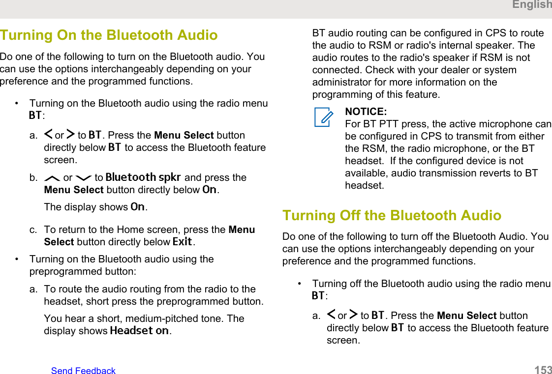 Turning On the Bluetooth AudioDo one of the following to turn on the Bluetooth audio. Youcan use the options interchangeably depending on yourpreference and the programmed functions.• Turning on the Bluetooth audio using the radio menuBT:a.  or   to BT. Press the Menu Select buttondirectly below BT to access the Bluetooth featurescreen.b.  or   to Bluetooth spkr and press theMenu Select button directly below On.The display shows On.c. To return to the Home screen, press the MenuSelect button directly below Exit.• Turning on the Bluetooth audio using thepreprogrammed button:a. To route the audio routing from the radio to theheadset, short press the preprogrammed button.You hear a short, medium-pitched tone. Thedisplay shows Headset on.BT audio routing can be configured in CPS to routethe audio to RSM or radio&apos;s internal speaker. Theaudio routes to the radio&apos;s speaker if RSM is notconnected. Check with your dealer or systemadministrator for more information on theprogramming of this feature.NOTICE:For BT PTT press, the active microphone canbe configured in CPS to transmit from eitherthe RSM, the radio microphone, or the BTheadset.  If the configured device is notavailable, audio transmission reverts to BTheadset.Turning Off the Bluetooth AudioDo one of the following to turn off the Bluetooth Audio. Youcan use the options interchangeably depending on yourpreference and the programmed functions.• Turning off the Bluetooth audio using the radio menuBT:a.  or   to BT. Press the Menu Select buttondirectly below BT to access the Bluetooth featurescreen.EnglishSend Feedback   153
