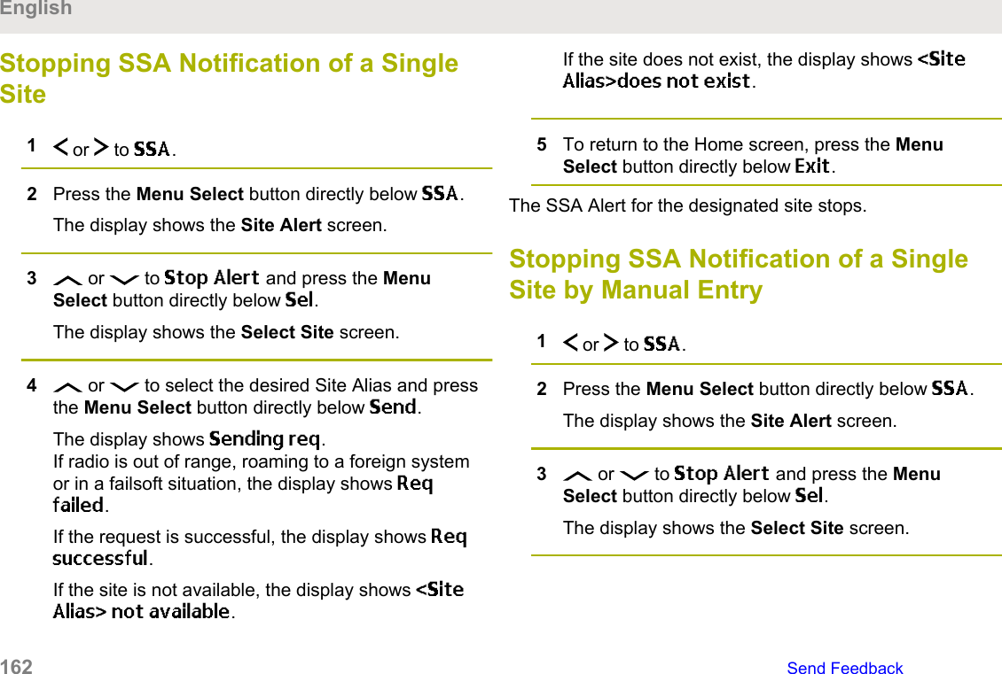 Stopping SSA Notification of a SingleSite1 or   to SSA.2Press the Menu Select button directly below SSA.The display shows the Site Alert screen.3 or   to Stop Alert and press the MenuSelect button directly below Sel.The display shows the Select Site screen.4 or   to select the desired Site Alias and pressthe Menu Select button directly below Send.The display shows Sending req.If radio is out of range, roaming to a foreign systemor in a failsoft situation, the display shows Reqfailed.If the request is successful, the display shows Reqsuccessful.If the site is not available, the display shows &lt;SiteAlias&gt; not available.If the site does not exist, the display shows &lt;SiteAlias&gt;does not exist.5To return to the Home screen, press the MenuSelect button directly below Exit.The SSA Alert for the designated site stops.Stopping SSA Notification of a SingleSite by Manual Entry1 or   to SSA.2Press the Menu Select button directly below SSA.The display shows the Site Alert screen.3 or   to Stop Alert and press the MenuSelect button directly below Sel.The display shows the Select Site screen.English162   Send Feedback