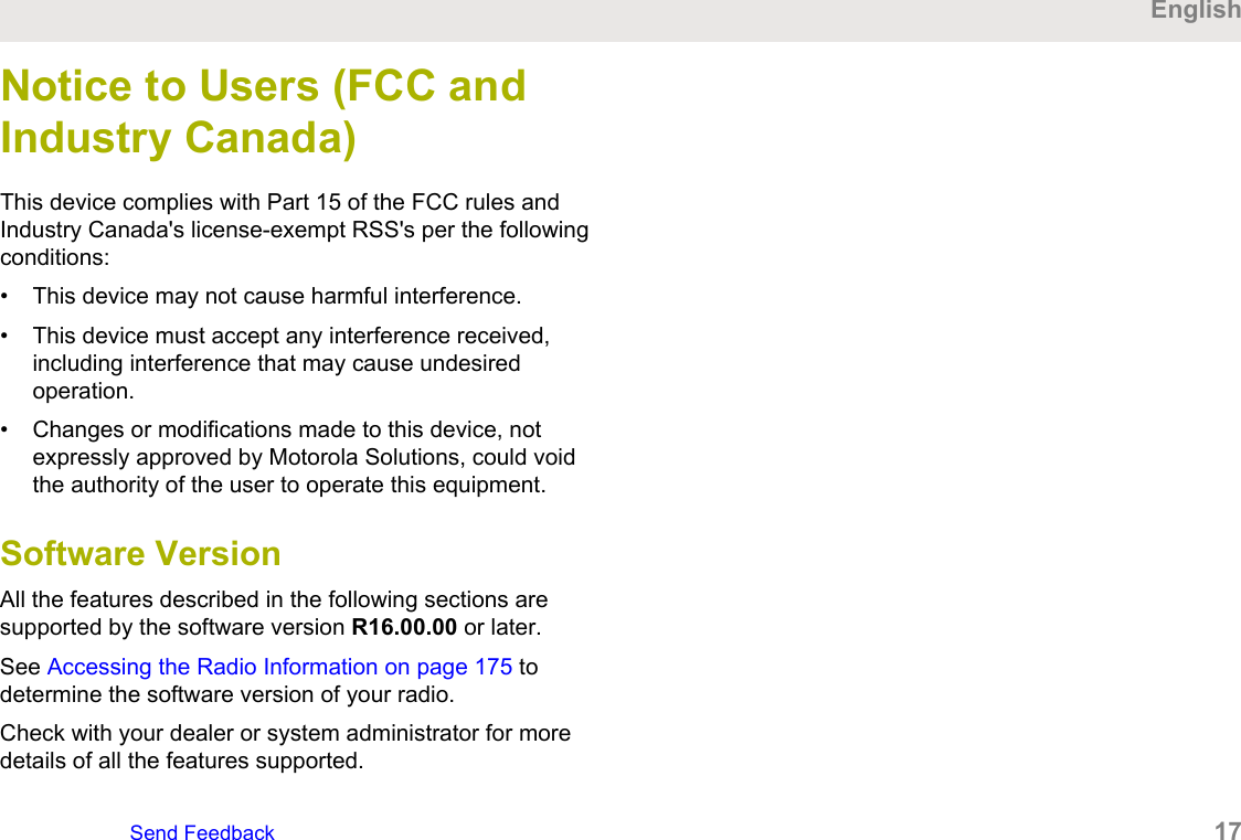 Notice to Users (FCC andIndustry Canada)This device complies with Part 15 of the FCC rules andIndustry Canada&apos;s license-exempt RSS&apos;s per the followingconditions:• This device may not cause harmful interference.• This device must accept any interference received,including interference that may cause undesiredoperation.• Changes or modifications made to this device, notexpressly approved by Motorola Solutions, could voidthe authority of the user to operate this equipment.Software VersionAll the features described in the following sections aresupported by the software version R16.00.00 or later.See Accessing the Radio Information on page 175 todetermine the software version of your radio.Check with your dealer or system administrator for moredetails of all the features supported.EnglishSend Feedback   17