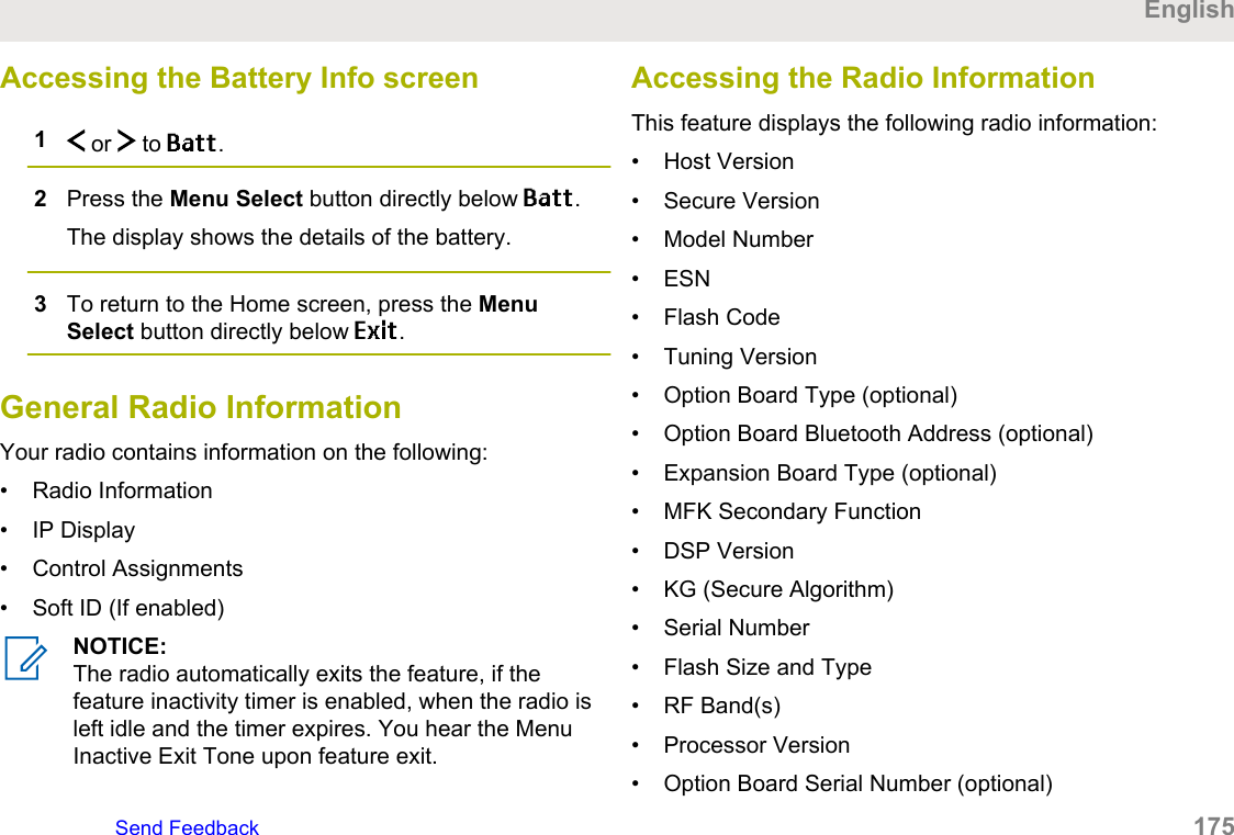 Accessing the Battery Info screen1 or   to Batt.2Press the Menu Select button directly below Batt.The display shows the details of the battery.3To return to the Home screen, press the MenuSelect button directly below Exit.General Radio InformationYour radio contains information on the following:• Radio Information• IP Display• Control Assignments• Soft ID (If enabled)NOTICE:The radio automatically exits the feature, if thefeature inactivity timer is enabled, when the radio isleft idle and the timer expires. You hear the MenuInactive Exit Tone upon feature exit.Accessing the Radio InformationThis feature displays the following radio information:• Host Version• Secure Version• Model Number• ESN• Flash Code• Tuning Version• Option Board Type (optional)• Option Board Bluetooth Address (optional)• Expansion Board Type (optional)• MFK Secondary Function• DSP Version• KG (Secure Algorithm)• Serial Number• Flash Size and Type• RF Band(s)• Processor Version• Option Board Serial Number (optional)EnglishSend Feedback   175