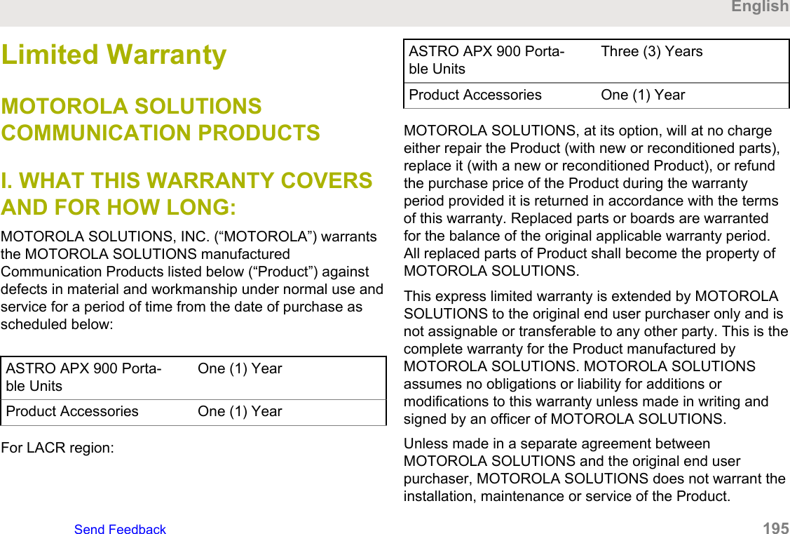 Limited WarrantyMOTOROLA SOLUTIONSCOMMUNICATION PRODUCTSI. WHAT THIS WARRANTY COVERSAND FOR HOW LONG:MOTOROLA SOLUTIONS, INC. (“MOTOROLA”) warrantsthe MOTOROLA SOLUTIONS manufacturedCommunication Products listed below (“Product”) againstdefects in material and workmanship under normal use andservice for a period of time from the date of purchase asscheduled below:ASTRO APX 900 Porta-ble UnitsOne (1) YearProduct Accessories One (1) YearFor LACR region:ASTRO APX 900 Porta-ble UnitsThree (3) YearsProduct Accessories One (1) YearMOTOROLA SOLUTIONS, at its option, will at no chargeeither repair the Product (with new or reconditioned parts),replace it (with a new or reconditioned Product), or refundthe purchase price of the Product during the warrantyperiod provided it is returned in accordance with the termsof this warranty. Replaced parts or boards are warrantedfor the balance of the original applicable warranty period.All replaced parts of Product shall become the property ofMOTOROLA SOLUTIONS.This express limited warranty is extended by MOTOROLASOLUTIONS to the original end user purchaser only and isnot assignable or transferable to any other party. This is thecomplete warranty for the Product manufactured byMOTOROLA SOLUTIONS. MOTOROLA SOLUTIONSassumes no obligations or liability for additions ormodifications to this warranty unless made in writing andsigned by an officer of MOTOROLA SOLUTIONS.Unless made in a separate agreement betweenMOTOROLA SOLUTIONS and the original end userpurchaser, MOTOROLA SOLUTIONS does not warrant theinstallation, maintenance or service of the Product.EnglishSend Feedback   195