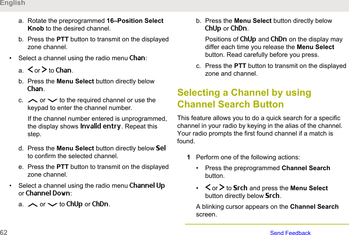 a. Rotate the preprogrammed 16–Position SelectKnob to the desired channel.b. Press the PTT button to transmit on the displayedzone channel.• Select a channel using the radio menu Chan:a.  or   to Chan.b. Press the Menu Select button directly belowChan.c.  or   to the required channel or use thekeypad to enter the channel number.If the channel number entered is unprogrammed,the display shows Invalid entry. Repeat thisstep.d. Press the Menu Select button directly below Selto confirm the selected channel.e. Press the PTT button to transmit on the displayedzone channel.• Select a channel using the radio menu Channel Upor Channel Down:a.  or   to ChUp or ChDn.b. Press the Menu Select button directly belowChUp or ChDn.Positions of ChUp and ChDn on the display maydiffer each time you release the Menu Selectbutton. Read carefully before you press.c. Press the PTT button to transmit on the displayedzone and channel.Selecting a Channel by usingChannel Search ButtonThis feature allows you to do a quick search for a specificchannel in your radio by keying in the alias of the channel.Your radio prompts the first found channel if a match isfound.1Perform one of the following actions:• Press the preprogrammed Channel Searchbutton.•  or   to Srch and press the Menu Selectbutton directly below Srch.A blinking cursor appears on the Channel Searchscreen.English62   Send Feedback