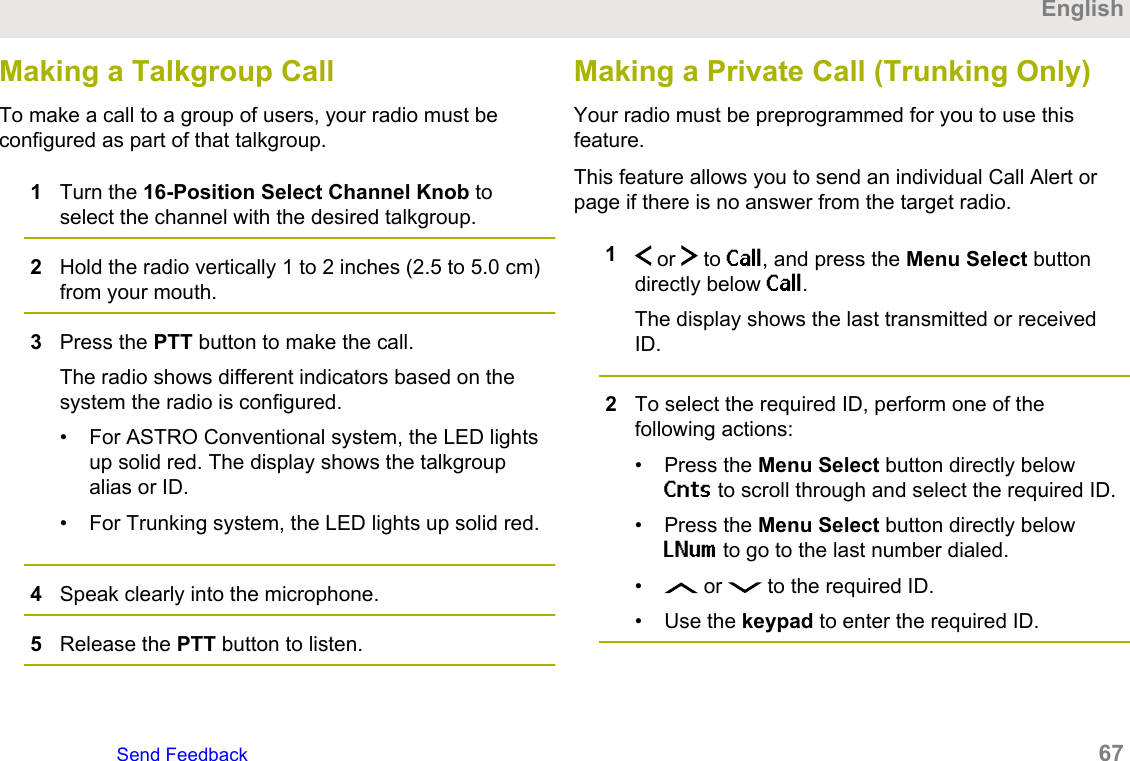 Making a Talkgroup CallTo make a call to a group of users, your radio must beconfigured as part of that talkgroup.1Turn the 16-Position Select Channel Knob toselect the channel with the desired talkgroup.2Hold the radio vertically 1 to 2 inches (2.5 to 5.0 cm)from your mouth.3Press the PTT button to make the call.The radio shows different indicators based on thesystem the radio is configured.• For ASTRO Conventional system, the LED lightsup solid red. The display shows the talkgroupalias or ID.• For Trunking system, the LED lights up solid red.4Speak clearly into the microphone.5Release the PTT button to listen.Making a Private Call (Trunking Only)Your radio must be preprogrammed for you to use thisfeature.This feature allows you to send an individual Call Alert orpage if there is no answer from the target radio.1 or   to Call, and press the Menu Select buttondirectly below Call.The display shows the last transmitted or receivedID.2To select the required ID, perform one of thefollowing actions:• Press the Menu Select button directly belowCnts to scroll through and select the required ID.• Press the Menu Select button directly belowLNum to go to the last number dialed.• or   to the required ID.• Use the keypad to enter the required ID.EnglishSend Feedback   67