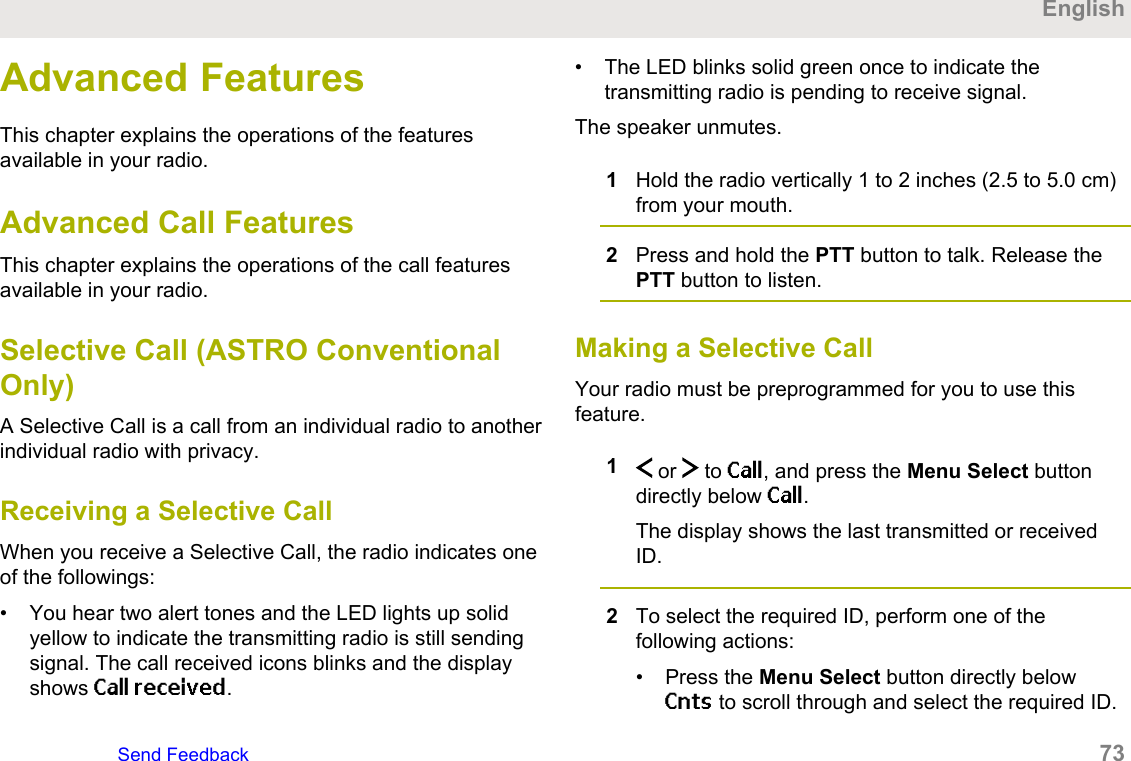 Advanced FeaturesThis chapter explains the operations of the featuresavailable in your radio.Advanced Call FeaturesThis chapter explains the operations of the call featuresavailable in your radio.Selective Call (ASTRO ConventionalOnly)A Selective Call is a call from an individual radio to anotherindividual radio with privacy.Receiving a Selective CallWhen you receive a Selective Call, the radio indicates oneof the followings:• You hear two alert tones and the LED lights up solidyellow to indicate the transmitting radio is still sendingsignal. The call received icons blinks and the displayshows Call received.• The LED blinks solid green once to indicate thetransmitting radio is pending to receive signal.The speaker unmutes.1Hold the radio vertically 1 to 2 inches (2.5 to 5.0 cm)from your mouth.2Press and hold the PTT button to talk. Release thePTT button to listen.Making a Selective CallYour radio must be preprogrammed for you to use thisfeature.1 or   to Call, and press the Menu Select buttondirectly below Call.The display shows the last transmitted or receivedID.2To select the required ID, perform one of thefollowing actions:• Press the Menu Select button directly belowCnts to scroll through and select the required ID.EnglishSend Feedback   73