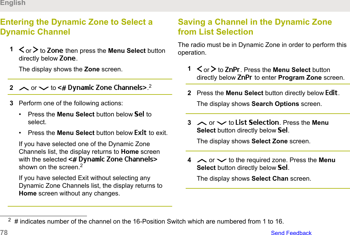 Entering the Dynamic Zone to Select aDynamic Channel1 or   to Zone then press the Menu Select buttondirectly below Zone.The display shows the Zone screen.2 or   to &lt;# Dynamic Zone Channels&gt;.23Perform one of the following actions:• Press the Menu Select button below Sel toselect.• Press the Menu Select button below Exit to exit.If you have selected one of the Dynamic ZoneChannels list, the display returns to Home screenwith the selected &lt;# Dynamic Zone Channels&gt;shown on the screen.2If you have selected Exit without selecting anyDynamic Zone Channels list, the display returns toHome screen without any changes.Saving a Channel in the Dynamic Zonefrom List SelectionThe radio must be in Dynamic Zone in order to perform thisoperation.1 or   to ZnPr. Press the Menu Select buttondirectly below ZnPr to enter Program Zone screen.2Press the Menu Select button directly below Edit.The display shows Search Options screen.3 or   to List Selection. Press the MenuSelect button directly below Sel.The display shows Select Zone screen.4 or   to the required zone. Press the MenuSelect button directly below Sel.The display shows Select Chan screen.2# indicates number of the channel on the 16-Position Switch which are numbered from 1 to 16.English78   Send Feedback