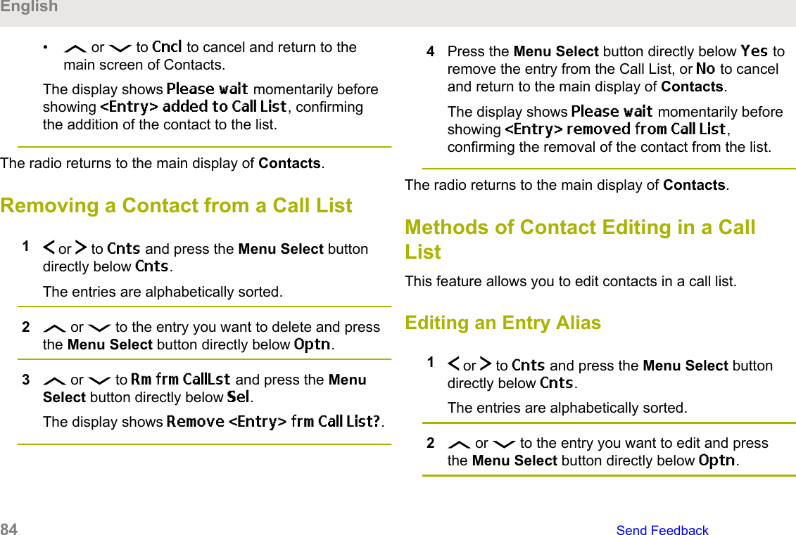 •  or   to Cncl to cancel and return to themain screen of Contacts.The display shows Please wait momentarily beforeshowing &lt;Entry&gt; added to Call List, confirmingthe addition of the contact to the list.The radio returns to the main display of Contacts.Removing a Contact from a Call List1 or   to Cnts and press the Menu Select buttondirectly below Cnts.The entries are alphabetically sorted.2 or   to the entry you want to delete and pressthe Menu Select button directly below Optn.3 or   to Rm frm CallLst and press the MenuSelect button directly below Sel.The display shows Remove &lt;Entry&gt; frm Call List?.4Press the Menu Select button directly below Yes toremove the entry from the Call List, or No to canceland return to the main display of Contacts.The display shows Please wait momentarily beforeshowing &lt;Entry&gt; removed from Call List,confirming the removal of the contact from the list.The radio returns to the main display of Contacts.Methods of Contact Editing in a CallListThis feature allows you to edit contacts in a call list.Editing an Entry Alias1 or   to Cnts and press the Menu Select buttondirectly below Cnts.The entries are alphabetically sorted.2 or   to the entry you want to edit and pressthe Menu Select button directly below Optn.English84   Send Feedback