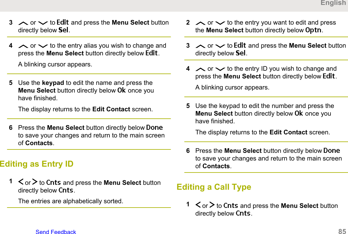 3 or   to Edit and press the Menu Select buttondirectly below Sel.4 or   to the entry alias you wish to change andpress the Menu Select button directly below Edit.A blinking cursor appears.5Use the keypad to edit the name and press theMenu Select button directly below Ok once youhave finished.The display returns to the Edit Contact screen.6Press the Menu Select button directly below Doneto save your changes and return to the main screenof Contacts.Editing as Entry ID1 or   to Cnts and press the Menu Select buttondirectly below Cnts.The entries are alphabetically sorted.2 or   to the entry you want to edit and pressthe Menu Select button directly below Optn.3 or   to Edit and press the Menu Select buttondirectly below Sel.4 or   to the entry ID you wish to change andpress the Menu Select button directly below Edit.A blinking cursor appears.5Use the keypad to edit the number and press theMenu Select button directly below Ok once youhave finished.The display returns to the Edit Contact screen.6Press the Menu Select button directly below Doneto save your changes and return to the main screenof Contacts.Editing a Call Type1 or   to Cnts and press the Menu Select buttondirectly below Cnts.EnglishSend Feedback   85