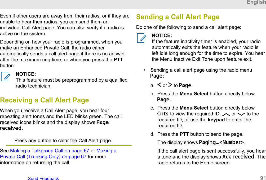 Even if other users are away from their radios, or if they areunable to hear their radios, you can send them anindividual Call Alert page. You can also verify if a radio isactive on the system.Depending on how your radio is programmed, when youmake an Enhanced Private Call, the radio eitherautomatically sends a call alert page if there is no answerafter the maximum ring time, or when you press the PTTbutton.NOTICE:This feature must be preprogrammed by a qualifiedradio technician.Receiving a Call Alert PageWhen you receive a Call Alert page, you hear fourrepeating alert tones and the LED blinks green. The callreceived icons blinks and the display shows Pagereceived.Press any button to clear the Call Alert page.See Making a Talkgroup Call on page 67 or Making aPrivate Call (Trunking Only) on page 67 for moreinformation on returning the call.Sending a Call Alert PageDo one of the following to send a call alert page:NOTICE:If the feature inactivity timer is enabled, your radioautomatically exits the feature when your radio isleft idle long enough for the time to expire. You hearthe Menu Inactive Exit Tone upon feature exit.• Sending a call alert page using the radio menuPage:a.  or   to Page.b. Press the Menu Select button directly belowPage.c. Press the Menu Select button directly belowCnts to view the required ID,   or   to therequired ID, or use the keypad to enter therequired ID.d. Press the PTT button to send the page.The display shows Paging...&lt;Number&gt;.If the call alert page is sent successfully, you heara tone and the display shows Ack received. Theradio returns to the Home screen.EnglishSend Feedback   91