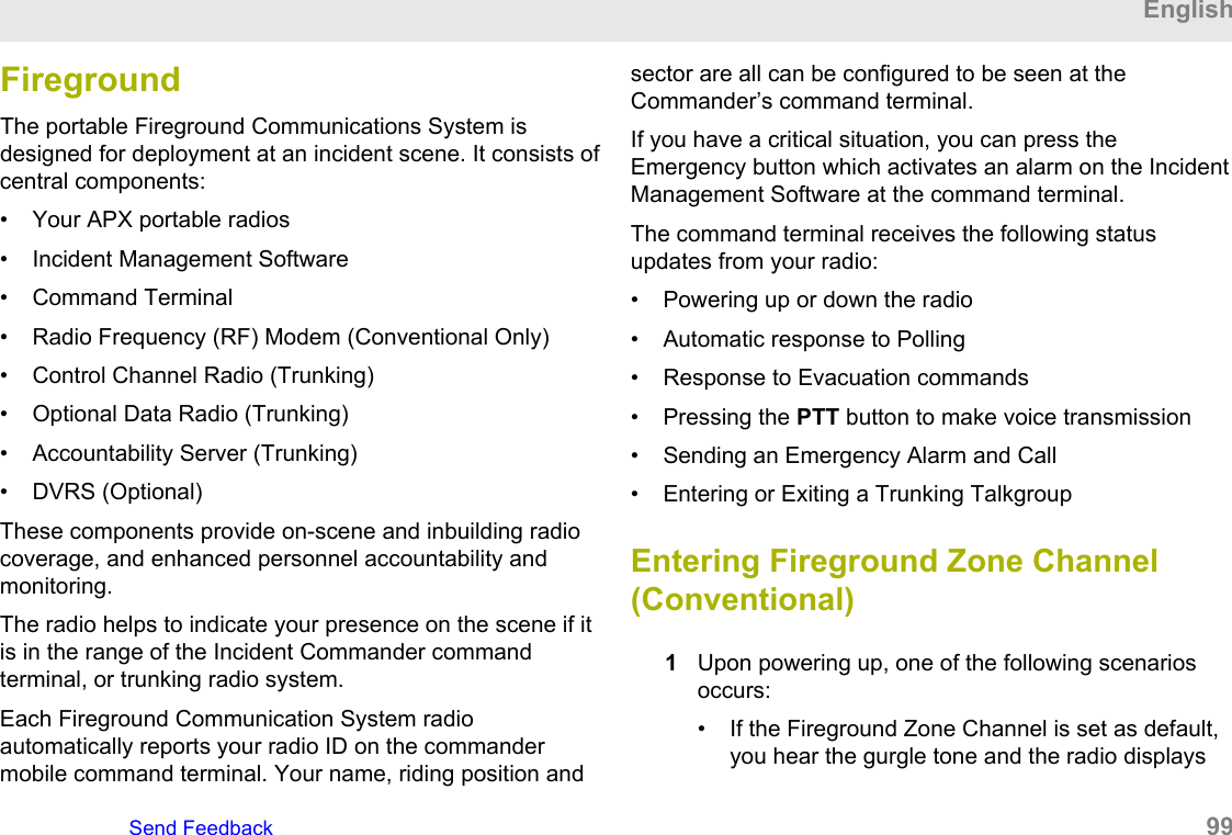 FiregroundThe portable Fireground Communications System isdesigned for deployment at an incident scene. It consists ofcentral components:• Your APX portable radios• Incident Management Software• Command Terminal• Radio Frequency (RF) Modem (Conventional Only)• Control Channel Radio (Trunking)• Optional Data Radio (Trunking)• Accountability Server (Trunking)• DVRS (Optional)These components provide on-scene and inbuilding radiocoverage, and enhanced personnel accountability andmonitoring.The radio helps to indicate your presence on the scene if itis in the range of the Incident Commander commandterminal, or trunking radio system.Each Fireground Communication System radioautomatically reports your radio ID on the commandermobile command terminal. Your name, riding position andsector are all can be configured to be seen at theCommander’s command terminal.If you have a critical situation, you can press theEmergency button which activates an alarm on the IncidentManagement Software at the command terminal.The command terminal receives the following statusupdates from your radio:• Powering up or down the radio• Automatic response to Polling• Response to Evacuation commands• Pressing the PTT button to make voice transmission• Sending an Emergency Alarm and Call• Entering or Exiting a Trunking TalkgroupEntering Fireground Zone Channel(Conventional)1Upon powering up, one of the following scenariosoccurs:• If the Fireground Zone Channel is set as default,you hear the gurgle tone and the radio displaysEnglishSend Feedback   99