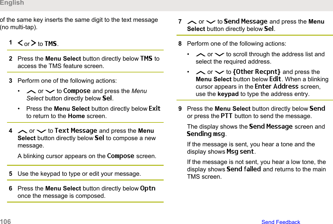 of the same key inserts the same digit to the text message(no multi-tap).1 or   to TMS.2Press the Menu Select button directly below TMS toaccess the TMS feature screen.3Perform one of the following actions:•  or   to Compose and press the MenuSelect button directly below Sel.• Press the Menu Select button directly below Exitto return to the Home screen.4 or   to Text Message and press the MenuSelect button directly below Sel to compose a newmessage.A blinking cursor appears on the Compose screen.5Use the keypad to type or edit your message.6Press the Menu Select button directly below Optnonce the message is composed.7 or   to Send Message and press the MenuSelect button directly below Sel.8Perform one of the following actions:•  or   to scroll through the address list andselect the required address.•  or   to [Other Recpnt] and press theMenu Select button below Edit. When a blinkingcursor appears in the Enter Address screen,use the keypad to type the address entry.9Press the Menu Select button directly below Sendor press the PTT button to send the message.The display shows the Send Message screen andSending msg.If the message is sent, you hear a tone and thedisplay shows Msg sent.If the message is not sent, you hear a low tone, thedisplay shows Send failed and returns to the mainTMS screen.English106   Send Feedback