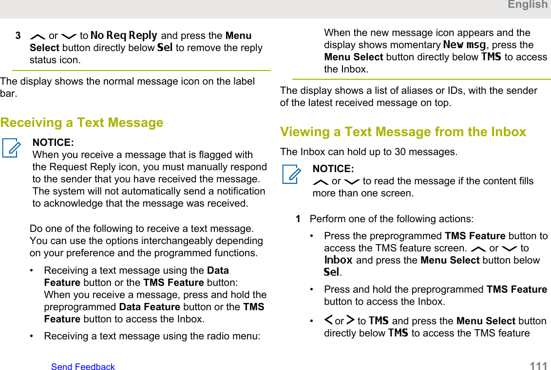 3 or   to No Req Reply and press the MenuSelect button directly below Sel to remove the replystatus icon.The display shows the normal message icon on the labelbar.Receiving a Text MessageNOTICE:When you receive a message that is flagged withthe Request Reply icon, you must manually respondto the sender that you have received the message.The system will not automatically send a notificationto acknowledge that the message was received.Do one of the following to receive a text message.You can use the options interchangeably dependingon your preference and the programmed functions.• Receiving a text message using the DataFeature button or the TMS Feature button:When you receive a message, press and hold thepreprogrammed Data Feature button or the TMSFeature button to access the Inbox.• Receiving a text message using the radio menu:When the new message icon appears and thedisplay shows momentary New msg, press theMenu Select button directly below TMS to accessthe Inbox.The display shows a list of aliases or IDs, with the senderof the latest received message on top.Viewing a Text Message from the InboxThe Inbox can hold up to 30 messages.NOTICE: or   to read the message if the content fillsmore than one screen.1Perform one of the following actions:• Press the preprogrammed TMS Feature button toaccess the TMS feature screen.   or   toInbox and press the Menu Select button belowSel.• Press and hold the preprogrammed TMS Featurebutton to access the Inbox.•  or   to TMS and press the Menu Select buttondirectly below TMS to access the TMS featureEnglishSend Feedback   111