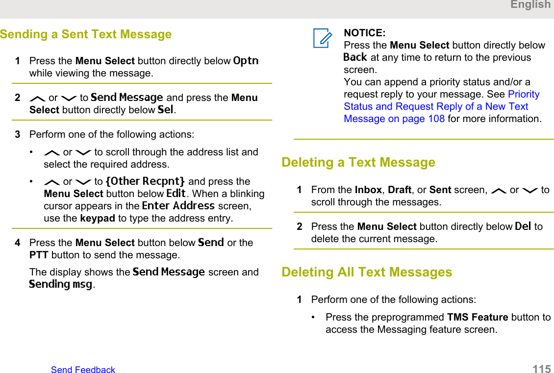 Sending a Sent Text Message1Press the Menu Select button directly below Optnwhile viewing the message.2 or   to Send Message and press the MenuSelect button directly below Sel.3Perform one of the following actions:•  or   to scroll through the address list andselect the required address.•  or   to [Other Recpnt] and press theMenu Select button below Edit. When a blinkingcursor appears in the Enter Address screen,use the keypad to type the address entry.4Press the Menu Select button below Send or thePTT button to send the message.The display shows the Send Message screen andSending msg.NOTICE:Press the Menu Select button directly belowBack at any time to return to the previousscreen.You can append a priority status and/or arequest reply to your message. See PriorityStatus and Request Reply of a New TextMessage on page 108 for more information.Deleting a Text Message1From the Inbox, Draft, or Sent screen,   or   toscroll through the messages.2Press the Menu Select button directly below Del todelete the current message.Deleting All Text Messages1Perform one of the following actions:• Press the preprogrammed TMS Feature button toaccess the Messaging feature screen.EnglishSend Feedback   115