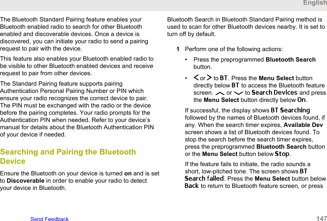 The Bluetooth Standard Pairing feature enables yourBluetooth enabled radio to search for other Bluetoothenabled and discoverable devices. Once a device isdiscovered, you can initiate your radio to send a pairingrequest to pair with the device.This feature also enables your Bluetooth enabled radio tobe visible to other Bluetooth enabled devices and receiverequest to pair from other devices.The Standard Pairing feature supports pairingAuthentication Personal Pairing Number or PIN whichensure your radio recognizes the correct device to pair.The PIN must be exchanged with the radio or the devicebefore the pairing completes. Your radio prompts for theAuthentication PIN when needed. Refer to your device’smanual for details about the Bluetooth Authentication PINof your device if needed.Searching and Pairing the BluetoothDeviceEnsure the Bluetooth on your device is turned on and is setto Discoverable in order to enable your radio to detectyour device in Bluetooth.Bluetooth Search in Bluetooth Standard Pairing method isused to scan for other Bluetooth devices nearby. It is set toturn off by default.1Perform one of the following actions:• Press the preprogrammed Bluetooth Searchbutton.•  or   to BT. Press the Menu Select buttondirectly below BT to access the Bluetooth featurescreen.   or   to Search Devices and pressthe Menu Select button directly below On.If successful, the display shows BT Searchingfollowed by the names of Bluetooth devices found, ifany. When the search timer expires, Available Devscreen shows a list of Bluetooth devices found. Tostop the search before the search timer expires,press the preprogrammed Bluetooth Search buttonor the Menu Select button below Stop.If the feature fails to initiate, the radio sounds ashort, low-pitched tone. The screen shows BTSearch failed. Press the Menu Select button belowBack to return to Bluetooth feature screen, or pressEnglishSend Feedback   147