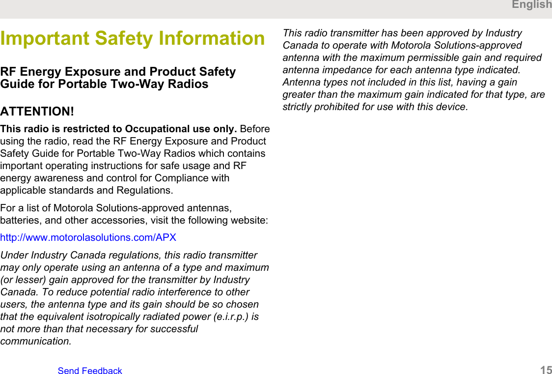 Important Safety InformationRF Energy Exposure and Product SafetyGuide for Portable Two-Way RadiosATTENTION!This radio is restricted to Occupational use only. Beforeusing the radio, read the RF Energy Exposure and ProductSafety Guide for Portable Two-Way Radios which containsimportant operating instructions for safe usage and RFenergy awareness and control for Compliance withapplicable standards and Regulations.For a list of Motorola Solutions-approved antennas,batteries, and other accessories, visit the following website:http://www.motorolasolutions.com/APXUnder Industry Canada regulations, this radio transmittermay only operate using an antenna of a type and maximum(or lesser) gain approved for the transmitter by IndustryCanada. To reduce potential radio interference to otherusers, the antenna type and its gain should be so chosenthat the equivalent isotropically radiated power (e.i.r.p.) isnot more than that necessary for successfulcommunication.This radio transmitter has been approved by IndustryCanada to operate with Motorola Solutions-approvedantenna with the maximum permissible gain and requiredantenna impedance for each antenna type indicated.Antenna types not included in this list, having a gaingreater than the maximum gain indicated for that type, arestrictly prohibited for use with this device.EnglishSend Feedback   15