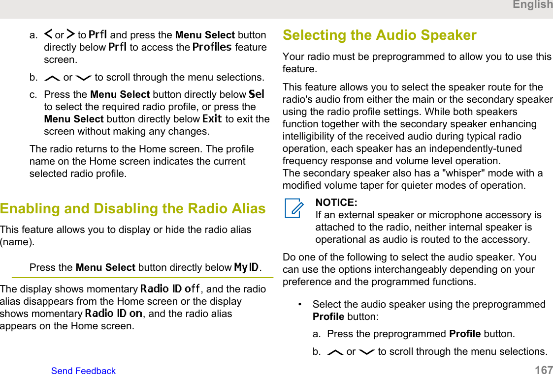 a.  or   to Prfl and press the Menu Select buttondirectly below Prfl to access the Profiles featurescreen.b.  or   to scroll through the menu selections.c. Press the Menu Select button directly below Selto select the required radio profile, or press theMenu Select button directly below Exit to exit thescreen without making any changes.The radio returns to the Home screen. The profilename on the Home screen indicates the currentselected radio profile.Enabling and Disabling the Radio AliasThis feature allows you to display or hide the radio alias(name).Press the Menu Select button directly below MyID.The display shows momentary Radio ID off, and the radioalias disappears from the Home screen or the displayshows momentary Radio ID on, and the radio aliasappears on the Home screen.Selecting the Audio SpeakerYour radio must be preprogrammed to allow you to use thisfeature.This feature allows you to select the speaker route for theradio&apos;s audio from either the main or the secondary speakerusing the radio profile settings. While both speakersfunction together with the secondary speaker enhancingintelligibility of the received audio during typical radiooperation, each speaker has an independently-tunedfrequency response and volume level operation.The secondary speaker also has a &quot;whisper&quot; mode with amodified volume taper for quieter modes of operation.NOTICE:If an external speaker or microphone accessory isattached to the radio, neither internal speaker isoperational as audio is routed to the accessory.Do one of the following to select the audio speaker. Youcan use the options interchangeably depending on yourpreference and the programmed functions.• Select the audio speaker using the preprogrammedProfile button:a. Press the preprogrammed Profile button.b.  or   to scroll through the menu selections.EnglishSend Feedback   167