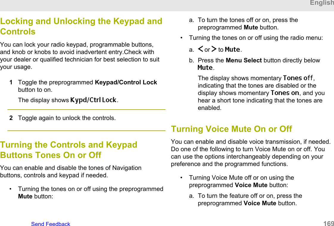 Locking and Unlocking the Keypad andControlsYou can lock your radio keypad, programmable buttons,and knob or knobs to avoid inadvertent entry.Check withyour dealer or qualified technician for best selection to suityour usage.1Toggle the preprogrammed Keypad/Control Lockbutton to on.The display shows Kypd/Ctrl Lock.2Toggle again to unlock the controls.Turning the Controls and KeypadButtons Tones On or OffYou can enable and disable the tones of Navigationbuttons, controls and keypad if needed.• Turning the tones on or off using the preprogrammedMute button:a. To turn the tones off or on, press thepreprogrammed Mute button.• Turning the tones on or off using the radio menu:a.  or   to Mute.b. Press the Menu Select button directly belowMute.The display shows momentary Tones off,indicating that the tones are disabled or thedisplay shows momentary Tones on, and youhear a short tone indicating that the tones areenabled.Turning Voice Mute On or OffYou can enable and disable voice transmission, if needed.Do one of the following to turn Voice Mute on or off. Youcan use the options interchangeably depending on yourpreference and the programmed functions.• Turning Voice Mute off or on using thepreprogrammed Voice Mute button:a. To turn the feature off or on, press thepreprogrammed Voice Mute button.EnglishSend Feedback   169