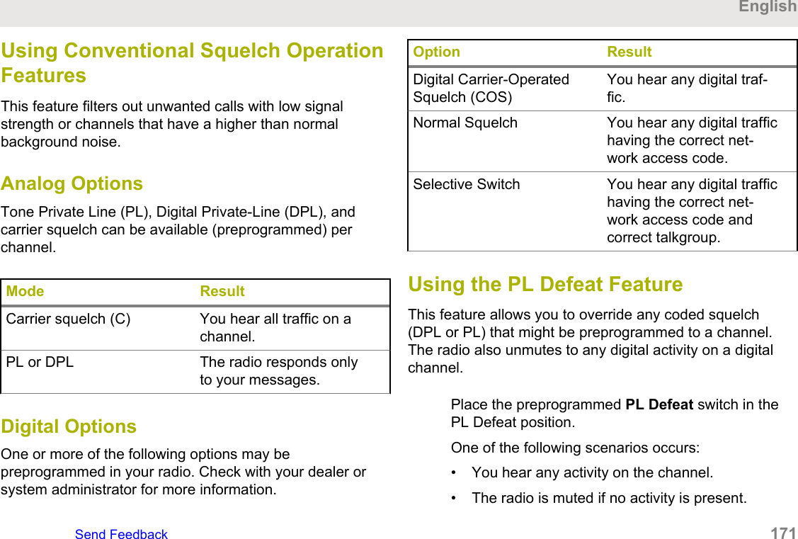 Using Conventional Squelch OperationFeaturesThis feature filters out unwanted calls with low signalstrength or channels that have a higher than normalbackground noise.Analog OptionsTone Private Line (PL), Digital Private-Line (DPL), andcarrier squelch can be available (preprogrammed) perchannel.Mode ResultCarrier squelch (C) You hear all traffic on achannel.PL or DPL The radio responds onlyto your messages.Digital OptionsOne or more of the following options may bepreprogrammed in your radio. Check with your dealer orsystem administrator for more information.Option ResultDigital Carrier-OperatedSquelch (COS)You hear any digital traf-fic.Normal Squelch You hear any digital traffichaving the correct net-work access code.Selective Switch You hear any digital traffichaving the correct net-work access code andcorrect talkgroup.Using the PL Defeat FeatureThis feature allows you to override any coded squelch(DPL or PL) that might be preprogrammed to a channel.The radio also unmutes to any digital activity on a digitalchannel.Place the preprogrammed PL Defeat switch in thePL Defeat position.One of the following scenarios occurs:• You hear any activity on the channel.• The radio is muted if no activity is present.EnglishSend Feedback   171