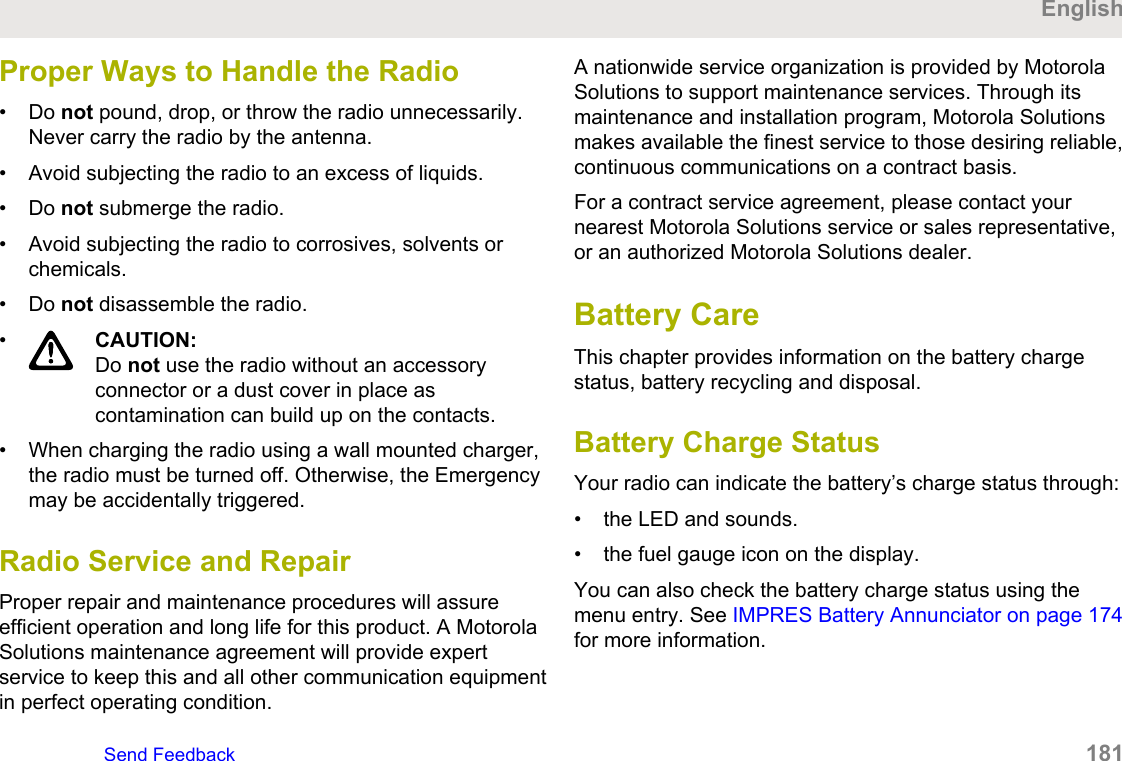 Proper Ways to Handle the Radio• Do not pound, drop, or throw the radio unnecessarily.Never carry the radio by the antenna.• Avoid subjecting the radio to an excess of liquids.• Do not submerge the radio.• Avoid subjecting the radio to corrosives, solvents orchemicals.• Do not disassemble the radio.•CAUTION:Do not use the radio without an accessoryconnector or a dust cover in place ascontamination can build up on the contacts.• When charging the radio using a wall mounted charger,the radio must be turned off. Otherwise, the Emergencymay be accidentally triggered.Radio Service and RepairProper repair and maintenance procedures will assureefficient operation and long life for this product. A MotorolaSolutions maintenance agreement will provide expertservice to keep this and all other communication equipmentin perfect operating condition.A nationwide service organization is provided by MotorolaSolutions to support maintenance services. Through itsmaintenance and installation program, Motorola Solutionsmakes available the finest service to those desiring reliable,continuous communications on a contract basis.For a contract service agreement, please contact yournearest Motorola Solutions service or sales representative,or an authorized Motorola Solutions dealer.Battery CareThis chapter provides information on the battery chargestatus, battery recycling and disposal.Battery Charge StatusYour radio can indicate the battery’s charge status through:• the LED and sounds.• the fuel gauge icon on the display.You can also check the battery charge status using themenu entry. See IMPRES Battery Annunciator on page 174for more information.EnglishSend Feedback   181
