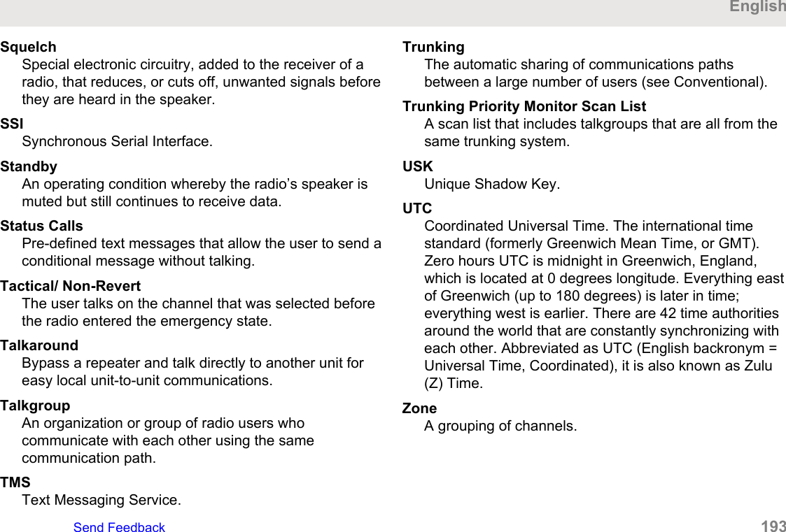 SquelchSpecial electronic circuitry, added to the receiver of aradio, that reduces, or cuts off, unwanted signals beforethey are heard in the speaker.SSISynchronous Serial Interface.StandbyAn operating condition whereby the radio’s speaker ismuted but still continues to receive data.Status CallsPre-defined text messages that allow the user to send aconditional message without talking.Tactical/ Non-RevertThe user talks on the channel that was selected beforethe radio entered the emergency state.TalkaroundBypass a repeater and talk directly to another unit foreasy local unit-to-unit communications.TalkgroupAn organization or group of radio users whocommunicate with each other using the samecommunication path.TMSText Messaging Service.TrunkingThe automatic sharing of communications pathsbetween a large number of users (see Conventional).Trunking Priority Monitor Scan ListA scan list that includes talkgroups that are all from thesame trunking system.USKUnique Shadow Key.UTCCoordinated Universal Time. The international timestandard (formerly Greenwich Mean Time, or GMT).Zero hours UTC is midnight in Greenwich, England,which is located at 0 degrees longitude. Everything eastof Greenwich (up to 180 degrees) is later in time;everything west is earlier. There are 42 time authoritiesaround the world that are constantly synchronizing witheach other. Abbreviated as UTC (English backronym =Universal Time, Coordinated), it is also known as Zulu(Z) Time.ZoneA grouping of channels.EnglishSend Feedback   193