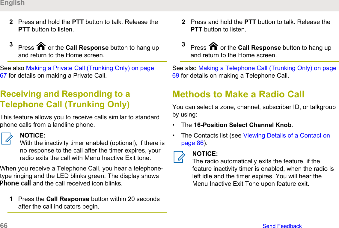 2Press and hold the PTT button to talk. Release thePTT button to listen.3Press   or the Call Response button to hang upand return to the Home screen.See also Making a Private Call (Trunking Only) on page67 for details on making a Private Call.Receiving and Responding to aTelephone Call (Trunking Only)This feature allows you to receive calls similar to standardphone calls from a landline phone.NOTICE:With the inactivity timer enabled (optional), if there isno response to the call after the timer expires, yourradio exits the call with Menu Inactive Exit tone.When you receive a Telephone Call, you hear a telephone-type ringing and the LED blinks green. The display showsPhone call and the call received icon blinks.1Press the Call Response button within 20 secondsafter the call indicators begin.2Press and hold the PTT button to talk. Release thePTT button to listen.3Press   or the Call Response button to hang upand return to the Home screen.See also Making a Telephone Call (Trunking Only) on page69 for details on making a Telephone Call.Methods to Make a Radio CallYou can select a zone, channel, subscriber ID, or talkgroupby using:• The 16-Position Select Channel Knob.• The Contacts list (see Viewing Details of a Contact onpage 86).NOTICE:The radio automatically exits the feature, if thefeature inactivity timer is enabled, when the radio isleft idle and the timer expires. You will hear theMenu Inactive Exit Tone upon feature exit.English66   Send Feedback