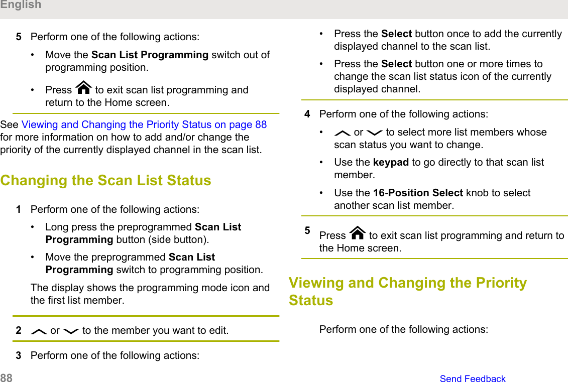 5Perform one of the following actions:• Move the Scan List Programming switch out ofprogramming position.• Press   to exit scan list programming andreturn to the Home screen.See Viewing and Changing the Priority Status on page 88for more information on how to add and/or change thepriority of the currently displayed channel in the scan list.Changing the Scan List Status1Perform one of the following actions:• Long press the preprogrammed Scan ListProgramming button (side button).• Move the preprogrammed Scan ListProgramming switch to programming position.The display shows the programming mode icon andthe first list member.2 or   to the member you want to edit.3Perform one of the following actions:• Press the Select button once to add the currentlydisplayed channel to the scan list.• Press the Select button one or more times tochange the scan list status icon of the currentlydisplayed channel.4Perform one of the following actions:•  or   to select more list members whosescan status you want to change.• Use the keypad to go directly to that scan listmember.• Use the 16-Position Select knob to selectanother scan list member.5Press   to exit scan list programming and return tothe Home screen.Viewing and Changing the PriorityStatusPerform one of the following actions:English88   Send Feedback