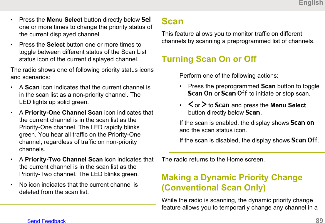 • Press the Menu Select button directly below Selone or more times to change the priority status ofthe current displayed channel.• Press the Select button one or more times totoggle between different status of the Scan Liststatus icon of the current displayed channel.The radio shows one of following priority status iconsand scenarios:• A Scan icon indicates that the current channel isin the scan list as a non-priority channel. TheLED lights up solid green.• A Priority-One Channel Scan icon indicates thatthe current channel is in the scan list as thePriority-One channel. The LED rapidly blinksgreen. You hear all traffic on the Priority-Onechannel, regardless of traffic on non-prioritychannels.• A Priority-Two Channel Scan icon indicates thatthe current channel is in the scan list as thePriority-Two channel. The LED blinks green.• No icon indicates that the current channel isdeleted from the scan list.ScanThis feature allows you to monitor traffic on differentchannels by scanning a preprogrammed list of channels.Turning Scan On or OffPerform one of the following actions:• Press the preprogrammed Scan button to toggleScan On or Scan Off to initiate or stop scan.• or   to Scan and press the Menu Selectbutton directly below Scan.If the scan is enabled, the display shows Scan onand the scan status icon.If the scan is disabled, the display shows Scan Off.The radio returns to the Home screen.Making a Dynamic Priority Change(Conventional Scan Only)While the radio is scanning, the dynamic priority changefeature allows you to temporarily change any channel in aEnglishSend Feedback   89