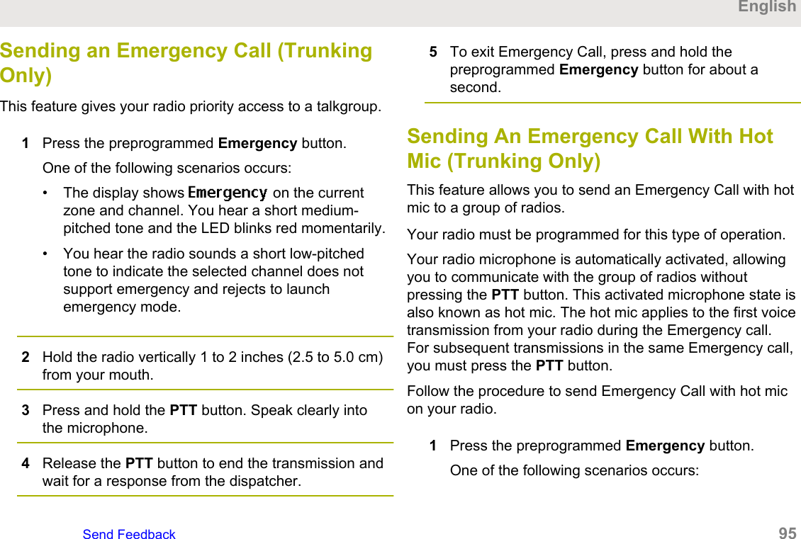 Sending an Emergency Call (TrunkingOnly)This feature gives your radio priority access to a talkgroup.1Press the preprogrammed Emergency button.One of the following scenarios occurs:• The display shows Emergency on the currentzone and channel. You hear a short medium-pitched tone and the LED blinks red momentarily.• You hear the radio sounds a short low-pitchedtone to indicate the selected channel does notsupport emergency and rejects to launchemergency mode.2Hold the radio vertically 1 to 2 inches (2.5 to 5.0 cm)from your mouth.3Press and hold the PTT button. Speak clearly intothe microphone.4Release the PTT button to end the transmission andwait for a response from the dispatcher.5To exit Emergency Call, press and hold thepreprogrammed Emergency button for about asecond.Sending An Emergency Call With HotMic (Trunking Only)This feature allows you to send an Emergency Call with hotmic to a group of radios.Your radio must be programmed for this type of operation.Your radio microphone is automatically activated, allowingyou to communicate with the group of radios withoutpressing the PTT button. This activated microphone state isalso known as hot mic. The hot mic applies to the first voicetransmission from your radio during the Emergency call.For subsequent transmissions in the same Emergency call,you must press the PTT button.Follow the procedure to send Emergency Call with hot micon your radio.1Press the preprogrammed Emergency button.One of the following scenarios occurs:EnglishSend Feedback   95
