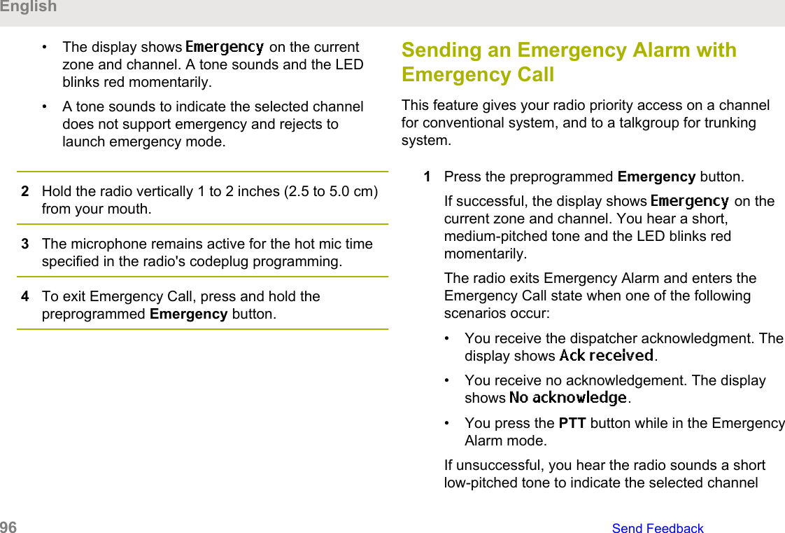 • The display shows Emergency on the currentzone and channel. A tone sounds and the LEDblinks red momentarily.• A tone sounds to indicate the selected channeldoes not support emergency and rejects tolaunch emergency mode.2Hold the radio vertically 1 to 2 inches (2.5 to 5.0 cm)from your mouth.3The microphone remains active for the hot mic timespecified in the radio&apos;s codeplug programming.4To exit Emergency Call, press and hold thepreprogrammed Emergency button.Sending an Emergency Alarm withEmergency CallThis feature gives your radio priority access on a channelfor conventional system, and to a talkgroup for trunkingsystem.1Press the preprogrammed Emergency button.If successful, the display shows Emergency on thecurrent zone and channel. You hear a short,medium-pitched tone and the LED blinks redmomentarily.The radio exits Emergency Alarm and enters theEmergency Call state when one of the followingscenarios occur:• You receive the dispatcher acknowledgment. Thedisplay shows Ack received.• You receive no acknowledgement. The displayshows No acknowledge.• You press the PTT button while in the EmergencyAlarm mode.If unsuccessful, you hear the radio sounds a shortlow-pitched tone to indicate the selected channelEnglish96   Send Feedback