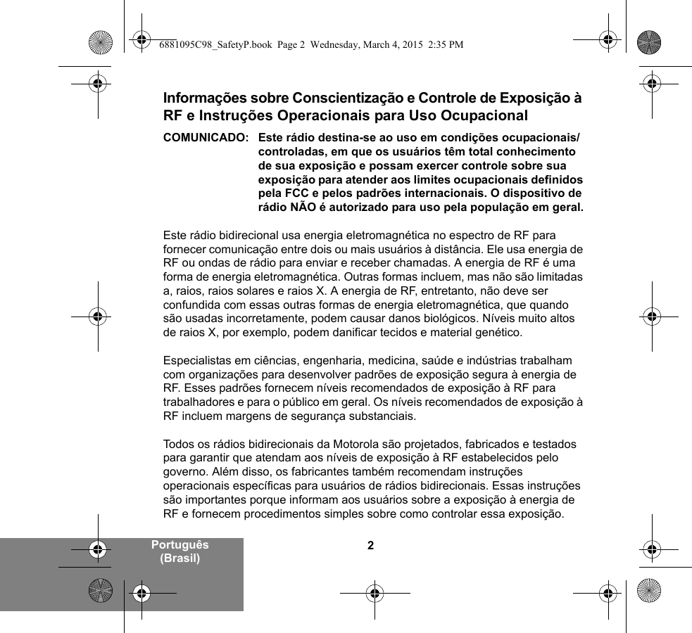 2Português (Brasil)Informações sobre Conscientização e Controle de Exposição à RF e Instruções Operacionais para Uso Ocupacional COMUNICADO: Este rádio destina-se ao uso em condições ocupacionais/controladas, em que os usuários têm total conhecimento de sua exposição e possam exercer controle sobre sua exposição para atender aos limites ocupacionais definidos pela FCC e pelos padrões internacionais. O dispositivo de rádio NÃO é autorizado para uso pela população em geral.Este rádio bidirecional usa energia eletromagnética no espectro de RF para fornecer comunicação entre dois ou mais usuários à distância. Ele usa energia de RF ou ondas de rádio para enviar e receber chamadas. A energia de RF é uma forma de energia eletromagnética. Outras formas incluem, mas não são limitadas a, raios, raios solares e raios X. A energia de RF, entretanto, não deve ser confundida com essas outras formas de energia eletromagnética, que quando são usadas incorretamente, podem causar danos biológicos. Níveis muito altos de raios X, por exemplo, podem danificar tecidos e material genético. Especialistas em ciências, engenharia, medicina, saúde e indústrias trabalham com organizações para desenvolver padrões de exposição segura à energia de RF. Esses padrões fornecem níveis recomendados de exposição à RF para trabalhadores e para o público em geral. Os níveis recomendados de exposição à RF incluem margens de segurança substanciais.Todos os rádios bidirecionais da Motorola são projetados, fabricados e testados para garantir que atendam aos níveis de exposição à RF estabelecidos pelo governo. Além disso, os fabricantes também recomendam instruções operacionais específicas para usuários de rádios bidirecionais. Essas instruções são importantes porque informam aos usuários sobre a exposição à energia de RF e fornecem procedimentos simples sobre como controlar essa exposição.6881095C98_SafetyP.book  Page 2  Wednesday, March 4, 2015  2:35 PM