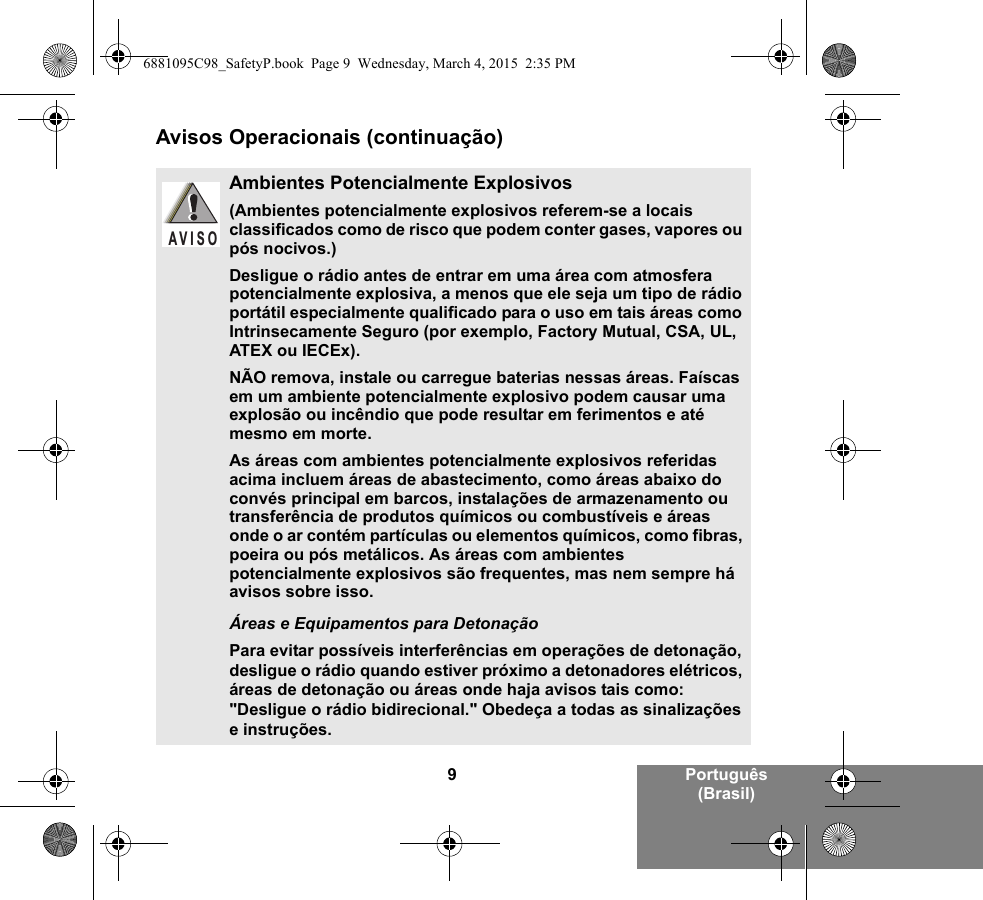 9Português (Brasil)Avisos Operacionais (continuação)Ambientes Potencialmente Explosivos (Ambientes potencialmente explosivos referem-se a locais classificados como de risco que podem conter gases, vapores ou pós nocivos.) Desligue o rádio antes de entrar em uma área com atmosfera potencialmente explosiva, a menos que ele seja um tipo de rádio portátil especialmente qualificado para o uso em tais áreas como Intrinsecamente Seguro (por exemplo, Factory Mutual, CSA, UL, ATEX ou IECEx).NÃO remova, instale ou carregue baterias nessas áreas. Faíscas em um ambiente potencialmente explosivo podem causar uma explosão ou incêndio que pode resultar em ferimentos e até mesmo em morte.As áreas com ambientes potencialmente explosivos referidas acima incluem áreas de abastecimento, como áreas abaixo do convés principal em barcos, instalações de armazenamento ou transferência de produtos químicos ou combustíveis e áreas onde o ar contém partículas ou elementos químicos, como fibras, poeira ou pós metálicos. As áreas com ambientes potencialmente explosivos são frequentes, mas nem sempre há avisos sobre isso.Áreas e Equipamentos para DetonaçãoPara evitar possíveis interferências em operações de detonação, desligue o rádio quando estiver próximo a detonadores elétricos, áreas de detonação ou áreas onde haja avisos tais como: &quot;Desligue o rádio bidirecional.&quot; Obedeça a todas as sinalizações e instruções. AVISO6881095C98_SafetyP.book  Page 9  Wednesday, March 4, 2015  2:35 PM