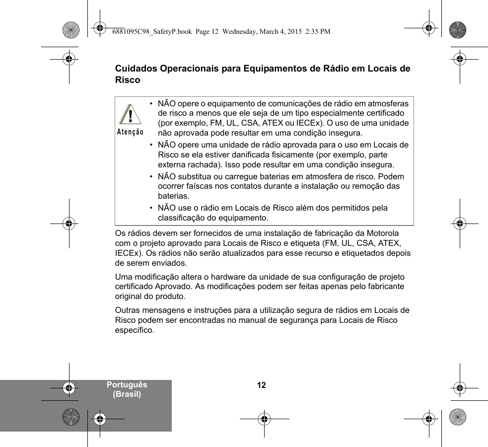 12Português (Brasil)Cuidados Operacionais para Equipamentos de Rádio em Locais de RiscoOs rádios devem ser fornecidos de uma instalação de fabricação da Motorola com o projeto aprovado para Locais de Risco e etiqueta (FM, UL, CSA, ATEX, IECEx). Os rádios não serão atualizados para esse recurso e etiquetados depois de serem enviados.Uma modificação altera o hardware da unidade de sua configuração de projeto certificado Aprovado. As modificações podem ser feitas apenas pelo fabricante original do produto.Outras mensagens e instruções para a utilização segura de rádios em Locais de Risco podem ser encontradas no manual de segurança para Locais de Risco específico.• NÃO opere o equipamento de comunicações de rádio em atmosferas de risco a menos que ele seja de um tipo especialmente certificado (por exemplo, FM, UL, CSA, ATEX ou IECEx). O uso de uma unidade não aprovada pode resultar em uma condição insegura.• NÃO opere uma unidade de rádio aprovada para o uso em Locais de Risco se ela estiver danificada fisicamente (por exemplo, parte externa rachada). Isso pode resultar em uma condição insegura.• NÃO substitua ou carregue baterias em atmosfera de risco. Podem ocorrer faíscas nos contatos durante a instalação ou remoção das baterias.• NÃO use o rádio em Locais de Risco além dos permitidos pela classificação do equipamento.!Atenção6881095C98_SafetyP.book  Page 12  Wednesday, March 4, 2015  2:35 PM