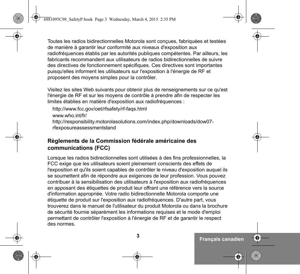 3Français canadienToutes les radios bidirectionnelles Motorola sont conçues, fabriquées et testées de manière à garantir leur conformité aux niveaux d&apos;exposition aux radiofréquences établis par les autorités publiques compétentes. Par ailleurs, les fabricants recommandent aux utilisateurs de radios bidirectionnelles de suivre des directives de fonctionnement spécifiques. Ces directives sont importantes puisqu&apos;elles informent les utilisateurs sur l&apos;exposition à l&apos;énergie de RF et proposent des moyens simples pour la contrôler.Visitez les sites Web suivants pour obtenir plus de renseignements sur ce qu&apos;est l&apos;énergie de RF et sur les moyens de contrôle à prendre afin de respecter les limites établies en matière d&apos;exposition aux radiofréquences :http://www.fcc.gov/oet/rfsafety/rf-faqs.htmlwww.who.int/fr/http://responsibility.motorolasolutions.com/index.php/downloads/dow07-rfexposureassessmentstandRèglements de la Commission fédérale américaine des communications (FCC)Lorsque les radios bidirectionnelles sont utilisées à des fins professionnelles, la FCC exige que les utilisateurs soient pleinement conscients des effets de l&apos;exposition et qu&apos;ils soient capables de contrôler le niveau d&apos;exposition auquel ils se soumettent afin de répondre aux exigences de leur profession. Vous pouvez contribuer à la sensibilisation des utilisateurs à l&apos;exposition aux radiofréquences en apposant des étiquettes de produit leur offrant une référence vers la source d&apos;information appropriée. Votre radio bidirectionnelle Motorola comporte une étiquette de produit sur l&apos;exposition aux radiofréquences. D&apos;autre part, vous trouverez dans le manuel de l&apos;utilisateur du produit Motorola ou dans la brochure de sécurité fournie séparément les informations requises et le mode d&apos;emploi permettant de contrôler l&apos;exposition à l&apos;énergie de RF et de garantir le respect des normes. 6881095C98_SafetyP.book  Page 3  Wednesday, March 4, 2015  2:35 PM